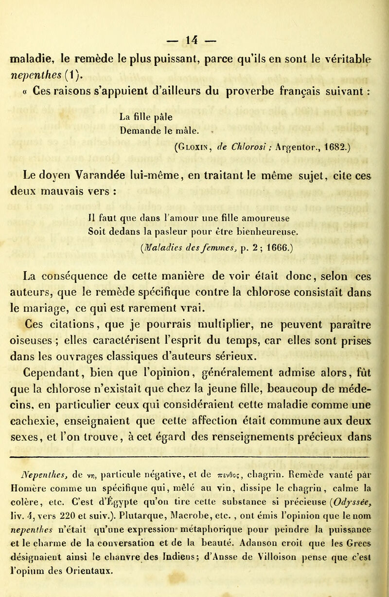 maladie, le remède le plus puissant, parce qu’ils en sont le véritable nepcnthes (1). « Ces raisons s’appuient d’ailleurs du proverbe français suivant: La fille pâle Demande le mâle. (Gloxin, de Chlorosi ; Argentor., 1682.) Le doyen Varandée lui-même, en traitant le même sujet, cite ces deux mauvais vers : Il faut que dans l’amour une fille amoureuse Soit dedans la pasleur pour être bienheureuse. (.Maladies des femmes, p. 2 ; 1666.) La conséquence de cette manière de voir était donc, selon ces auteurs, que le remède spécifique contre la chlorose consistait dans le mariage, ce qui est rarement vrai. Ces citations, que je pourrais multiplier, ne peuvent paraître oiseuses ; elles caractérisent l’esprit du temps, car elles sont prises dans les ouvrages classiques d’auteurs sérieux. Cependant, bien que l’opinion, généralement admise alors, fût que la chlorose n’existait que chez la jeune fille, beaucoup de méde- cins, en particulier ceux qui considéraient cette maladie comme une cachexie, enseignaient que cette affection était commune aux deux sexes, et l’on trouve, à cet égard des renseignements précieux dans Nepenlhes, de vyi, particule négative, et de irôvûoç, chagrin. Remède vanté par Homère comme un spécifique qui, mêlé au vin, dissipe le chagrin, calme la colère, etc. C’est d’Égypte qu’on tire cette substance si précieuse (Odyssée, liv. 4, vers 220 et suiv.). Plutarque, Macrobe, etc. , ont émis l’opinion que le nom nepcnthes n’était qu’une expression métaphorique pour peindre la puissance et le charme de la conversation et de la beauté. Adanson croit que les Grecs désignaient ainsi le chanvre des Indiens; d’Ansse de Villoison pense que c’est l’opium des Orientaux.