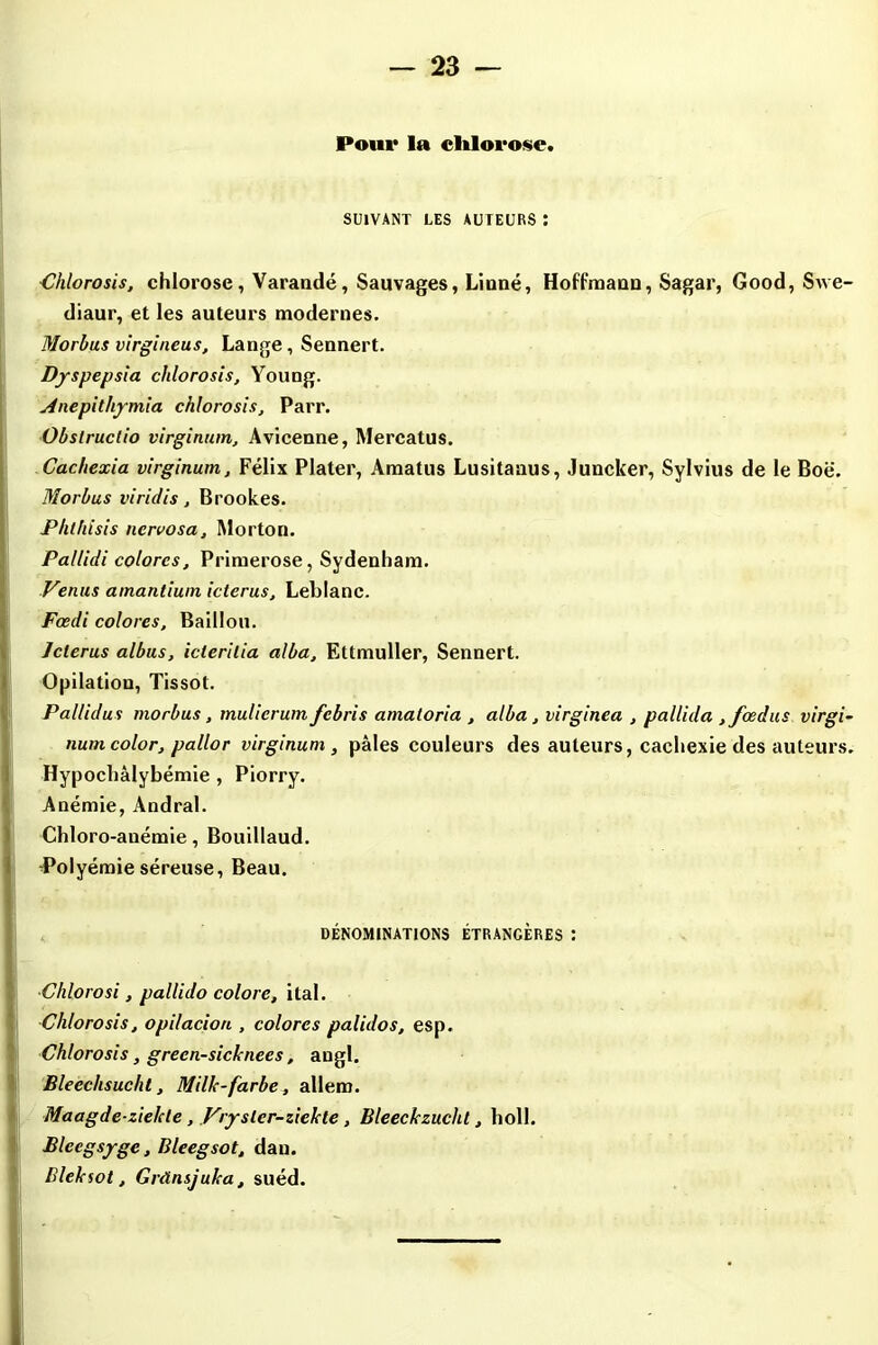 Pour la clilorose. SUIVANT LES AUTEURS : Chlorosis, chlorose, Varandé, Sauvages, Linné, Hoffmann, Sagar, Good, Swe- diaur, et les auteurs modernes. Morbus virgineus, Lange, Sennert. Dyspepsia chlorosis, Young. Anepithymia chlorosis, Parr. Obslructio virginum, Avicenne, Mercatus. Cachexia virginum, Félix Plater, Amatus Lusitanus, Juncker, Sylvius de le Boë. Morbus viridis, Brookes. Phlhisis ncrvosa, Morton. Pallidi colores. Primerose, Sydenham. Venus amantium icterus, Leblanc. Foedi colores. Bâillon. Jclerus albus, iclerilia alba, Ettmuller, Sennert. Opilation, Tissot. Pallidus morbus, mulicrum febris amatoria , alba, virginea , pallida ,fœdus virgi- num color, pallor virginum , pâles couleurs des auteurs, cachexie des auteurs. Hypochàlybémie , Piorry. Anémie, Andral. Chloro-anémie, Bouillaud. -Polyémie séreuse, Beau. DÉNOMINATIONS ÉTRANGÈRES : ■Chlorosi, pallido colore, ital. ■Chlorosis, opilacion , colores palidos, esp. Chlorosis, grecn-sicknees, angl. Bleechsucht, Mille- farbe, allem. Maagde-zielde , Vrysler-ziekte, Bleeckzucht, holl. Bleegsygc, Bleegsot, dan. Blelaot, Grànsjuka, suéd.