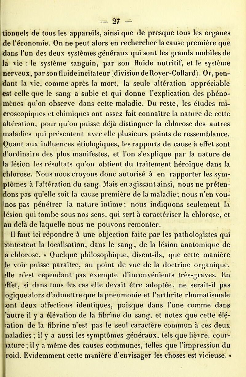 tionnels de tous les appareils, ainsi que de presque tous les organes de l’économie. On ne peut alors en rechercher la cause première que dans l’un des deux systèmes généraux qui sont les grands mobiles de la vie : le système sanguin, par son fluide nutritif, et le système nerveux, par son fluideincitateur (division deRover-Collard). Or, pen- dant la vie, comme après la mort, la seule altération appréciable est celle que le sang a subie et qui donne l’explication des phéno- mènes qu’on observe dans cette maladie. Du reste, les éludes mi- croscopiques et chimiques ont assez fait connaître la nature de cette altération, pour qu’on puisse déjà distinguer la chlorose des autres maladies qui présentent avec elle plusieurs points de ressemblance. Quant aux influences étiologiques, les rapports de cause à effet sont d’ordinaire des plus manifestes, et l’on s’explique par la nature de a lésion les résultats qu’on obtient du traitement héroïque dans la chlorose. Nous nous croyons donc autorisé à en rapporter les sym- ptômes à l’altération du sang. Mais en agissant ainsi, nous ne préten- dons pas qu’elle soit la cause première de la maladie; nous n’en vou- nos pas pénétrer la nature intime ; nous indiquons seulement la lésion qui tombe sous nos sens, qui sert à caractériser la chlorose, et au delà de laquelle nous ne pouvons remonter. 11 faut ici répondre à une objection faite par les pathologistes qui contestent la localisation, dans le sang, de la lésion anatomique de a chlorose. « Quelque philosophique, disent-ils, que cette manière le voir puisse paraître, au point de vue de la doctrine organique, îlle n’est cependant pas exempte d’inconvénients très-graves. En îffet, si dans tous les cas elle devait être adoptée, ne serait-il pas ogiquealors d’admeltreque la pneumonie et l’arthrite rhumatismale ;ont deux affections identiques, puisque dans l’une comme dans 'autre il y a élévation de la fibrine du sang, et notez que celte élé- vation de la fibrine n’est pas le seul caractère commun à ces deux naladies ; il y a aussi les symptômes généraux, tels que fièvre, cour- bure; il y a même des causes communes, telles que l’impression du roid. Evidemment cette manière d’envisager les choses est vicieuse. »
