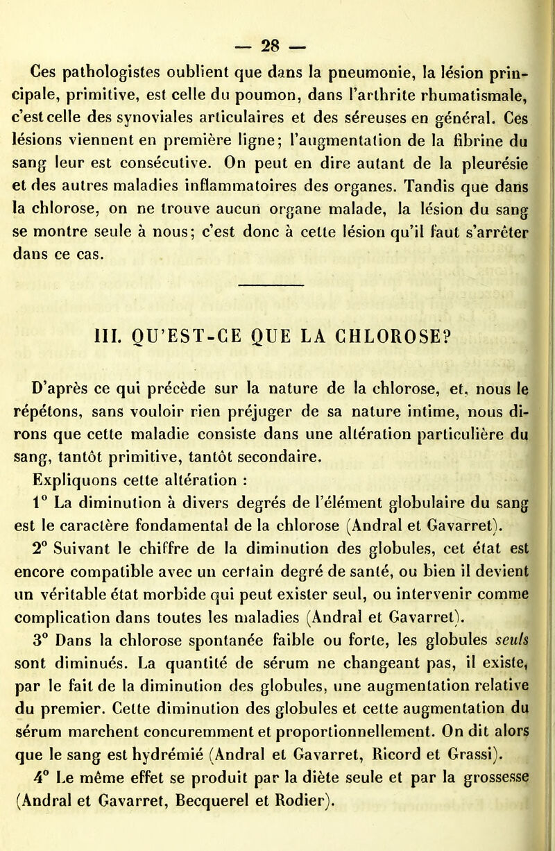 Ces pathologistes oublient que dans la pneumonie, la lésion prin- cipale, primitive, est celle du poumon, dans l’arthrite rhumatismale, c’est celle des synoviales articulaires et des séreuses en général. Ces lésions viennent en première ligne; l’augmentation de la fibrine du sang leur est consécutive. On peut en dire autant de la pleurésie et des autres maladies inflammatoires des organes. Tandis que dans la chlorose, on ne trouve aucun organe malade, la lésion du sang se montre seule à nous; c’est donc à celle lésion qu’il faut s’arrêter dans ce cas. III. OU’EST-CE QUE LA CHLOROSE? D’après ce qui précède sur la nature de la chlorose, et, nous le répétons, sans vouloir rien préjuger de sa nature intime, nous di- rons que cette maladie consiste dans une altération particulière du sang, tantôt primitive, tantôt secondaire. Expliquons celte altération : 1° La diminution à divers degrés de l’élément globulaire du sang est le caractère fondamental de la chlorose (Andral et Gavarret). 2° Suivant le chiffre de la diminution des globules, cet état est encore compatible avec un certain degré de santé, ou bien il devient un véritable état morbide qui peut exister seul, ou intervenir comme complication dans toutes les maladies (Andral et Gavarret). 3° Dans la chlorose spontanée faible ou forte, les globules seuls sont diminués. La quantité de sérum ne changeant pas, il existe, par le fait de la diminution des globules, une augmentation relative du premier. Cette diminution des globules et cette augmentation du sérum marchent concuremment et proportionnellement. On dit alors que le sang est hydrémié (Andral et Gavarret, Ricord et Grassi). 4° Le même effet se produit par la diète seule et par la grossesse (Andral et Gavarret, Becquerel et Rodier).