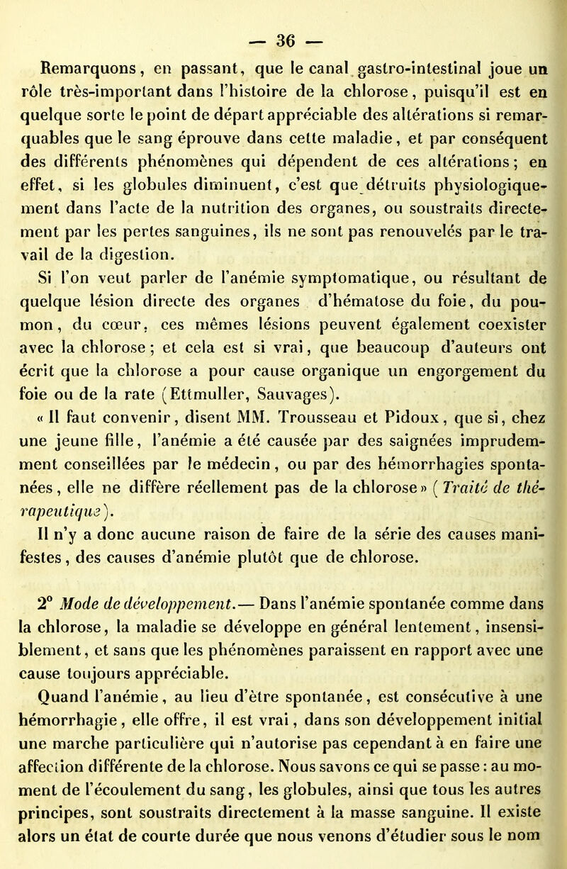 — 3 G — Remarquons, en passant, que le canal gastro-intestinal joue un rôle très-important dans l’histoire de la chlorose, puisqu’il est en quelque sorte le point de départ appréciable des altérations si remar- quables que le sang éprouve dans cette maladie, et par conséquent des différents phénomènes qui dépendent de ces altérations; en effet, si les globules diminuent, c’est que détruits physiologique- ment dans l’acte de la nutrition des organes, ou soustraits directe- ment par les pertes sanguines, ils ne sont pas renouvelés par le tra- vail de la digestion. Si l’on veut parler de l’anémie symptomatique, ou résultant de quelque lésion directe des organes d’hématose du foie, du pou- mon, du cœur, ces mêmes lésions peuvent également coexister avec la chlorose ; et cela est si vrai, que beaucoup d’auteurs ont écrit que la chlorose a pour cause organique un engorgement du foie ou de la rate (Ettmuller, Sauvages). « 11 faut convenir, disent MM. Trousseau et Pidoux, que si, chez une jeune fille, l’anémie a été causée par des saignées imprudem- ment conseillées par le médecin, ou par des hémorrhagies sponta- nées , elle ne diffère réellement pas de la chlorose» ( Traite de thé- rapeutique). Il n’y a donc aucune raison de faire de la série des causes mani- festes , des causes d’anémie plutôt que de chlorose. 2° Mode de développement.— Dans l’anémie spontanée comme dans la chlorose, la maladie se développe en général lentement, insensi- blement, et sans que les phénomènes paraissent en rapport avec une cause toujours appréciable. Quand l’anémie, au lieu d’ètre spontanée, est consécutive à une hémorrhagie , elle offre, il est vrai, dans son développement initial une marche particulière qui n’autorise pas cependant à en faire une affection différente de la chlorose. Nous savons ce qui se passe : au mo- ment de l’écoulement du sang, les globules, ainsi que tous les autres principes, sont soustraits directement à la masse sanguine. Il existe alors un état de courte durée que nous venons d’étudier sous le nom