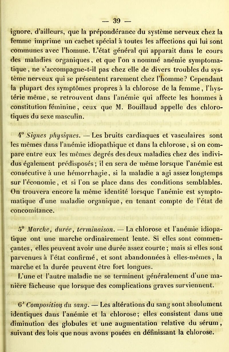 ignore, d’ailleurs, que la prépondérance du système nerveux chez la femme imprime un cachet spécial à toutes les affections qui lui sont communes avec l’homme. L’état général qui apparaît dans le cours des maladies organiques, et que l’on a nommé anémie symptoma- tique, ne s’accompagne-t-il pas chez elle de divers troubles du sys- tème nerveux qui se présentent rarement chez l’homme? Cependant la plupart des symptômes propres à la chlorose de la femme, l’hys- térie même, se retrouvent dans l’anémie qui affecte les hommes à constitution féminine, ceux que M. Bouillaud appelle des chloro- tiques du sexe masculin. 40 Signes physiques. —Les bruits cardiaques et vasculaires sont les mêmes dans l’anémie idiopathique et dans la chlorose, si on com- pare entre eux les mêmes degrés des deux maladies chez des indivi- dus également prédisposés; il en sera de même lorsque l’anémie est consécutive à une hémorrhagie, si la maladie a agi assez longtemps sur l’économie, et si l’on se place dans des conditions semblables. On trouvera encore la même identité lorsque l’anémie est sympto- matique d’une maladie organique, en tenant compte de l’état de concomitance. 5° Marche, durée, terminaison. — La chlorose et l’anémie idiopa- tique ont une marche ordinairement lente. Si elles sont commen- çantes, elles peuvent avoir une durée assez courte ; mais si eiles sont parvenues à l’état confirmé, et sont abandonnées à elles-mêmes, la marche et la durée peuvent être fort longues. L’une et l’autre maladie ne se terminent généralement d’une ma- nière fâcheuse que lorsque des complications graves surviennent. 6J Composition du sang. — Les altérations du sang sont absolument identiques dans l’anémie et la chlorose; elles consistent dans une diminution des globules et une augmentation relative du sérum, suivant des lois que nous avons posées en définissant la chlorose.