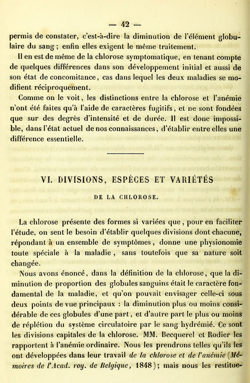 permis de constater, c’est-à-dire la diminution de l’élément globu- laire du sang ; enfin elles exigent le même traitement. Il en est de même de la chlorose symptomatique, en tenant compte de quelques différences dans son développement initial et aussi de son état de concomitance, cas dans lequel les deux maladies se mo- difient réciproquement. Comme on le voit, les distinctions entre la chlorose et l’anémie n’ont été faites qu’à l’aide de caractères fugitifs, el ne sont fondées que sur des degrés d’intensité et de durée. 11 est donc impossi- ble, dans l’état actuel de nos connaissances, d’établir entre elles une différence essentielle. VI. DIVISIONS, ESPÈCES ET VARIÉTÉS DE LA CHLOROSE. La chlorose présente des formes si variées que, pour en faciliter l’étude, on sent le besoin d’établir quelques divisions dont chacune, répondant à un ensemble de symptômes, donne une physionomie toute spéciale à la maladie , sans toutefois que sa nature soit changée. Nous avons énoncé, dans la définition de la chlorose, que la di- minution de proportion des globules sanguins était le caractère fon- damental de la maladie, et qu’on pouvait envisager celle-ci sous deux points de vue principaux : la diminution plus ou moins consi- dérable de ces globules d’une part, et d’autre part le plus ou moins de réplétion du système circulatoire par le sang hydrémié. Ce sont les divisions capitales de la chlorose. MM. Becquerel et Rodier les rapportent à l’anémie ordinaire. Nous les prendrons telles qu’ils les ont développées dans leur travail de la chlorose et de l’anémie (Mé- moires de l’Acad. roy. de Belgique, 1848); mais nous les restitue-