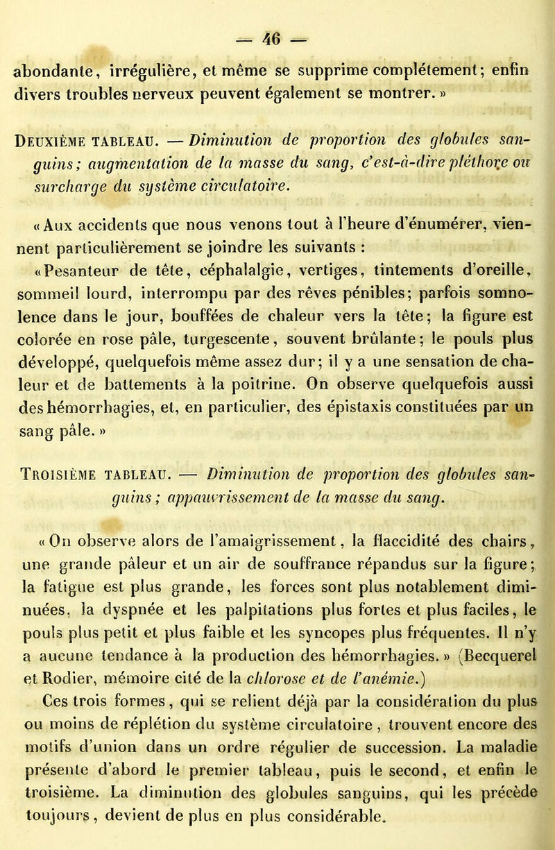 abondante, irrégulière, et même se supprime complètement; enfin divers troubles nerveux peuvent également se montrer. » Deuxième tableau. — Diminution de proportion des globules san- guins; augmentation de la masse du sang, c’est-à-dire pléthore ou surcharge du système circulatoire. «Aux accidents que nous venons tout à l’heure d’énumérer, vien- nent particulièrement se joindre les suivants : «Pesanteur de tête, céphalalgie, vertiges, tintements d’oreille, sommeil lourd, interrompu par des rêves pénibles; parfois somno- lence dans le jour, bouffées de chaleur vers la tête ; la figure est colorée en rose pâle, turgescente, souvent brûlante; le pouls plus développé, quelquefois même assez dur; il y a une sensation de cha- leur et de battements à la poitrine. On observe quelquefois aussi des hémorrhagies, et, en particulier, des épistaxis constituées par un sang pâle. » Troisième tableau. — Diminution de proportion des globules san- guins ; appauvrissement de la masse du sang. «On observe alors de l’amaigrissement, la flaccidité des chairs, une grande pâleur et un air de souffrance répandus sur la figure; la fatigue est plus grande, les forces sont plus notablement dimi- nuées. la dyspnée et les palpitations plus fortes et plus faciles, le pouls plus petit et plus faible et les syncopes plus fréquentes. 11 n’y a aucune tendance à la production des hémorrhagies. » (Becquerel et Rodier, mémoire cité de la chlorose et de l’anémie.) Ces trois formes, qui se relient déjà par la considération du plus ou moins de réplétion du système circulatoire , trouvent encore des motifs d’union dans un ordre régulier de succession. La maladie présente d’abord le premier tableau, puis le second, et enfin le troisième. La diminution des globules sanguins, qui les précède toujours, devient de plus en plus considérable.