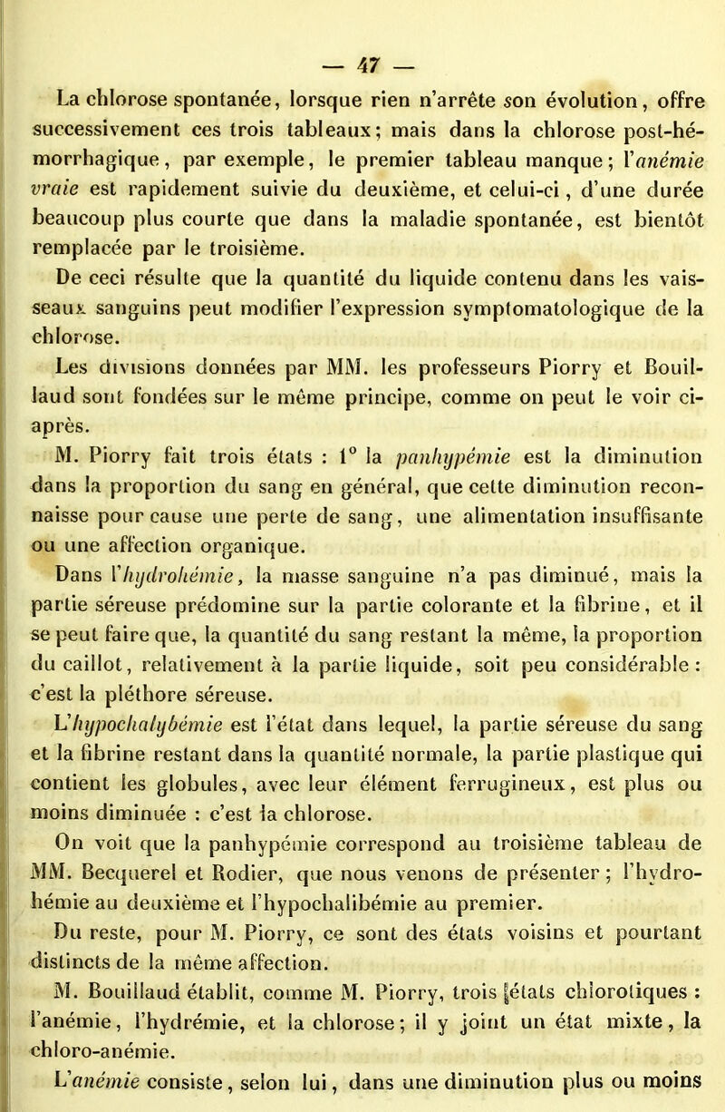 La chlorose spontanée, lorsque rien n’arrête son évolution, offre successivement ces trois tableaux; mais dans la chlorose post-hé- morrhagique, par exemple, le premier tableau manque; Xanémie vraie est rapidement suivie du deuxième, et celui-ci, d’une durée beaucoup plus courte que dans la maladie spontanée, est bientôt remplacée par le troisième. De ceci résulte que la quantité du liquide contenu dans les vais- seaux sanguins peut modifier l’expression symptomatologique de la chlorose. Les divisions données par MM. les professeurs Piorry et Bouil- laud sont fondées sur le même principe, comme on peut le voir ci- après. M. Piorry fait trois états : 1° la panhypêmie est la diminution dans la proportion du sang en général, que cette diminution recon- naisse pour cause une perte de sang, une alimentation insuffisante ou une affection organique. Dans Xhydrohémie, la masse sanguine n’a pas diminué, mais la partie séreuse prédomine sur la partie colorante et la fibrine, et il se peut faire que, la quantité du sang restant la même, la proportion du caillot, relativement à la partie liquide, soit peu considérable: c’est la pléthore séreuse. Lhypochalybémie est l’état dans lequel, la partie séreuse du sang et la fibrine restant dans la quantité normale, la partie plastique qui contient les globules, avec leur élément ferrugineux, est plus ou moins diminuée : c’est la chlorose. On voit que la panhypêmie correspond au troisième tableau de MM. Becquerel et Rodier, que nous venons de présenter ; i’hydro- hémie au deuxième et i’hypochalibémie au premier. Du reste, pour M. Piorry, ce sont des états voisins et pourtant distincts de la même affection. M. Bouillaud établit, comme M. Piorry, trois |états chlorotiques : l’anémie, I’hydrémie, et la chlorose ; il y joint un état mixte, la chloro-anémie. L'anémie consiste, selon lui, dans une diminution plus ou moins