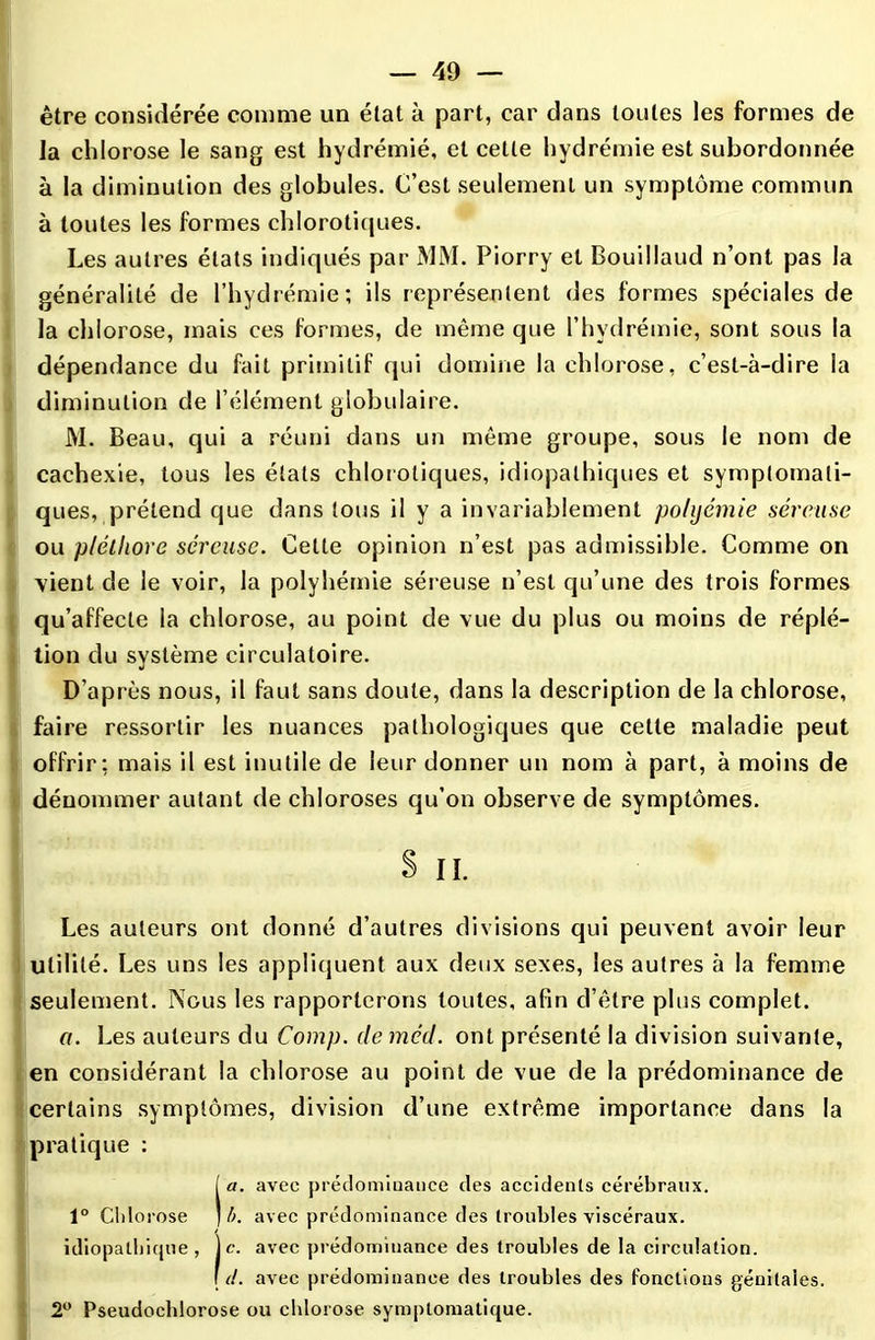 être considérée comme un état à part, car dans toutes les formes de la chlorose le sang est hydrémié, et cette hydrémie est subordonnée à la diminution des globules. C’est seulement un symptôme commun à toutes les formes chlorotiques. Les autres états indiqués par MM. Piorry et Bouillaud n’ont pas la généralité de l’hydrémie; ils représentent des formes spéciales de la chlorose, mais ces formes, de même que l’hydrémie, sont sous la dépendance du fait primitif qui domine la chlorose, c’est-à-dire la diminution de l’élément globulaire. M. Beau, qui a réuni dans un même groupe, sous le nom de cachexie, tous les étals chlorotiques, idiopathiques et symptomati- ques, prétend que dans tous il y a invariablement pohjémie séreuse ou pléthore séreuse. Celle opinion n’est pas admissible. Comme on ■vient de le voir, la polyhémie séreuse n’est qu’une des trois formes qu’affecte la chlorose, au point de vue du plus ou moins de réplé- tion du système circulatoire. D’après nous, il faut sans doute, dans la description de la chlorose, faire ressortir les nuances pathologiques que cette maladie peut offrir; mais il est inutile de leur donner un nom à part, à moins de dénommer autant de chloroses qu’on observe de symptômes. s n. Les auteurs ont donné d’autres divisions qui peuvent avoir leur utilité. Les uns les appliquent aux deux sexes, les autres à la femme seulement. Nous les rapporterons toutes, afin d’être plus complet. a. Les auteurs du Comp. de méd. ont présenté la division suivante, en considérant la chlorose au point de vue de la prédominance de certains symptômes, division d’une extrême importance dans la pratique : (a. avec prédominance des accidents cérébraux. b. avec prédominance des troubles viscéraux, idiopathique , je. avec prédominance des troubles de la circulation. [ d. avec prédominance des troubles des fonctions génitales. 2° Pseudochlorose ou chlorose symptomatique.