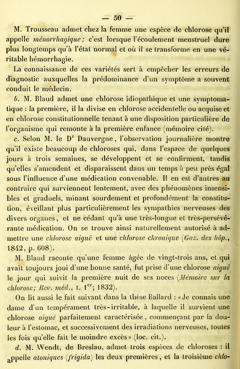 M. Trousseau admet chez la femme une espèce de chlorose qu’il appelle ménorrhagique ; c’est lorsque l’écoulement menstruel dure plus longtemps qu’à l’état normal et où il se transforme en une vé- ritable hémorrhagie. La connaissance de ces variétés sert à empêcher les erreurs de diagnostic auxquelles la prédominance d’un symptôme a souvent conduit le médecin. b. M. Blaud admet une chlorose idiopathique et une symptoma- tique : la première, il la divise en chlorose accidentelle ou acquise et en chlorose constitutionnelle tenant à une disposition particulière de l’organisme qui remonte à la première enfance (mémoire cité). c. Selon M. le Dr Dauvergne, l’observation journalière montre qu’il existe beaucoup de chloroses qui, dans l’espace de quelques jours à trois semaines, se développent et se confirment, tandis qu’elles s’amendent et disparaissent dans un temps à peu près égal sous l’influence d’une médication convenable. I! en est d’autres au contraire qui surviennent lentement, avec des phénomènes insensi- bles et graduels, minant sourdement et profondément la constitu- tion, éveillant plus particulièrement les sympathies nerveuses des divers organes, et ne cédant qu’à une très-longue et très-persévé- rante médication. On se trouve ainsi naturellement autorisé à ad- mettre une chlorose aiguë et une chlorose chronique (Gaz. des liôp., 1842, p. 608). M. Blaud raconte qu’une femme âgée de vingt-trois ans, et qui avait toujours joui d’une bonne santé, fut prise d’une chlorose aiguë le jour qui suivit la première nuit de ses noces (Mémoire sur la chlorose; lieu, méd., t. 1er; 1832). On lit aussi le fait suivant dans la thèse Ballard : «Je connais une dame d’un tempérament très-irritable, à laquelle il survient une chlorose aiguë parfaitement caractérisée , commençant par la dou- leur à l’estomac, et successivement des irradiations nerveuses, toutes les fois quelle fait le moindre excès» (loc. ci t. ). d. M. Wendt, de Breslau, admet trois espèces de chloroses : il appelle atoniques (frigida) les deux premières, et la troisième chlo-