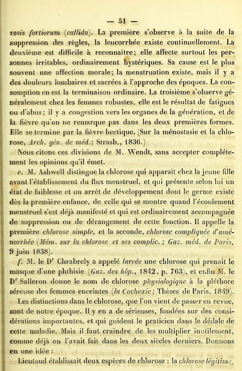 rosis fortiorum (callida). La première s’observe à la suite de la suppression des règles, la leucorrhée existe continuellement. La deuxième est difficile à reconnaître; elle affecte surtout les per- sonnes irritables, ordinairement hystériques. Sa cause est le plus souvent une affection morale; la menstruation existe, mais il y a des douleurs lombaires et sacrées à l’approche des époques. La con- somption en est la terminaison ordinaire. La troisième s’observe gé- néralement chez les femmes robustes, elle est le résultat de fatigues ou d’abus; il y a congestion vers les organes de la génération, et de la fièvre qu’on ne remarque pas dans les deux premières formes. Elle se termine par la fièvre hectique. (Sur la ménostasie et la chlo- rose, Arch. gén. de méd.; Strasb., 1836.) Nous citons ces divisions de M. Wendt, sans accepter complète- ment les opinions qu’il émet. e. M. Àshwell distingue la chlorose qui apparaît chez la jeune fille avant l’établissement du flux menstruel, et qui présente selon lui un état de faiblesse et un arrêt de développement dont le germe existe dès la première enfance, de celle qui se montre quand l’écoulement menstruel s’est déjà manifesté et qui est ordinairement accompagnée de suppression ou de dérangement de cette fonction. 11 appelle la première chlorose simple, et la seconde, chlorose compliquée d’amé- norrhée (Mém. sur la chlorose et ses compile. ; Gaz. méd. de Paris, 9 juin 1838). f. M. le Dr Chrabrely a appelé larvée une chlorose qui prenait le masque d’une phthisie [Gaz. des liôp., 1842, p. 763), et enfin M. le Dr Salleron donne le nom de chlorose physiologique à la pléthore séreuse des femmes enceintes (la Cachexie; Thèses de Paris, 1849). Les distinctions dans le chlorose, que l’on vient de passer en revue, sont de notre époque. 11 y en a de sérieuses, fondées sur des consi- dérations importantes, et qui guident le praticien dans le dédale de cette maladie. Mais il faut craindre de les multiplier inutilement, comme déjà on l’avait fait dans les deux siècles derniers. Donnons en une idée : Lieutaud établissait deux espèces de chlorose : la chlorose légitime,