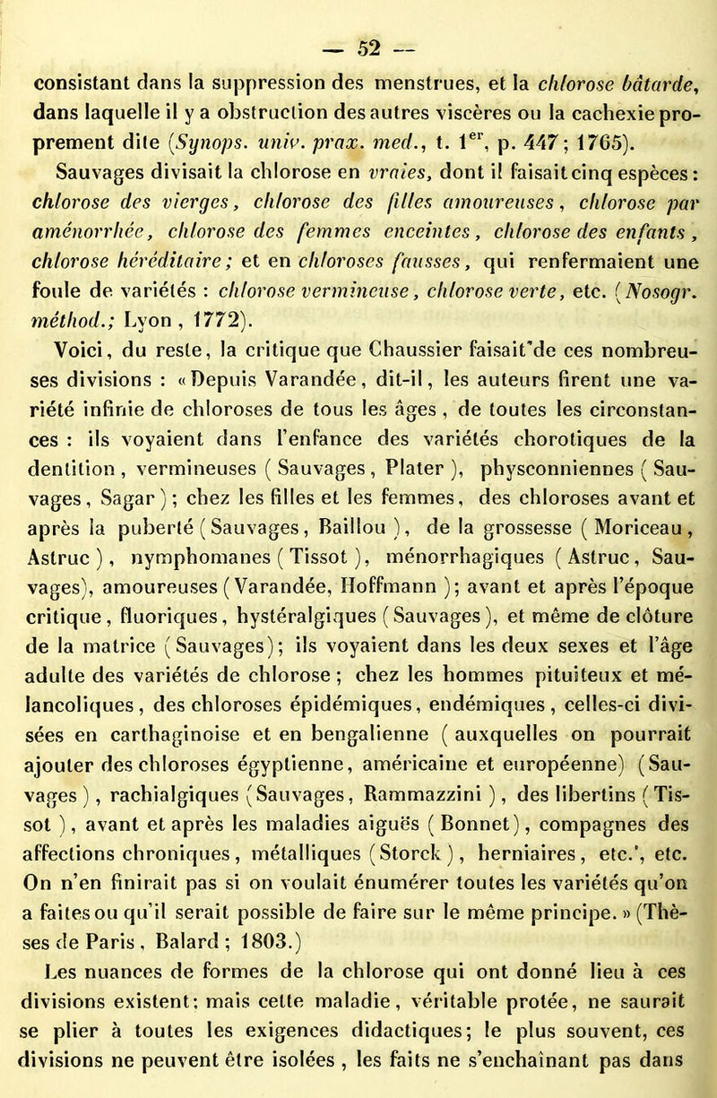 consistant dans la suppression des menstrues, et la chlorose bâtarde, dans laquelle il y a obstruction des autres viscères ou la cachexie pro- prement dite (,Synops. univ. prax. med., t. 1er, p. 447 ; 1765). Sauvages divisait la chlorose en vraies, dont il faisait cinq espèces : chlorose des vierges, chlorose des filles amoureuses, chlorose par aménorrhée, chlorose des femmes enceintes, chlorose des enfants , chlorose héréditaire ; et en chloroses fausses, qui renfermaient une foule de variétés : chlorose vermineuse, chlorose verte, etc. ( Nosogr. méthod.; Lyon, 1772). Voici, du reste, la critique que Chaussier faisait'de ces nombreu- ses divisions : «Depuis Varandée, dît-il, les auteurs firent une va- riété infinie de chloroses de tous les âges , de toutes les circonstan- ces : ils voyaient dans l’enfance des variétés chorotiques de la dentition , vermineuses ( Sauvages , Plater ), physconniennes ( Sau- vages, Sagar ) ; chez les filles et les femmes, des chloroses avant et après la puberté ( Sauvages, Baiilou), de la grossesse ( Moriceau , Aslruc ), nymphomanes ( Tissot ), ménorrhagiques ( Astruc , Sau- vages), amoureuses (Varandée, Hoffmann ); avant et après l’époque critique, fluoriques, hystéralgiques (Sauvages), et même de clôture de la matrice (Sauvages); ils voyaient dans les deux sexes et l’âge adulte des variétés de chlorose ; chez les hommes pituiteux et mé- lancoliques, des chloroses épidémiques, endémiques, celles-ci divi- sées en carthaginoise et en bengalienne ( auxquelles on pourrait ajouter des chloroses égyptienne, américaine et européenne) (Sau- vages ), rachialgiques (Sauvages, Rammazzini ), des libertins ( Tis- sot ), avant et après les maladies aiguës (Bonnet), compagnes des affections chroniques , métalliques (Storck ), herniaires, etc.’, etc. On n’en finirait pas si on voulait énumérer toutes les variétés qu’on a faites ou qu’il serait possible de faire sur le même principe. » (Thè- ses de Paris , Balard ; 1803.) Les nuances de formes de la chlorose qui ont donné lieu à ces divisions existent: mais celle maladie, véritable protée, ne saurait se plier à toutes les exigences didactiques; le plus souvent, ces divisions ne peuvent être isolées , les faits ne s’enchaînant pas dans