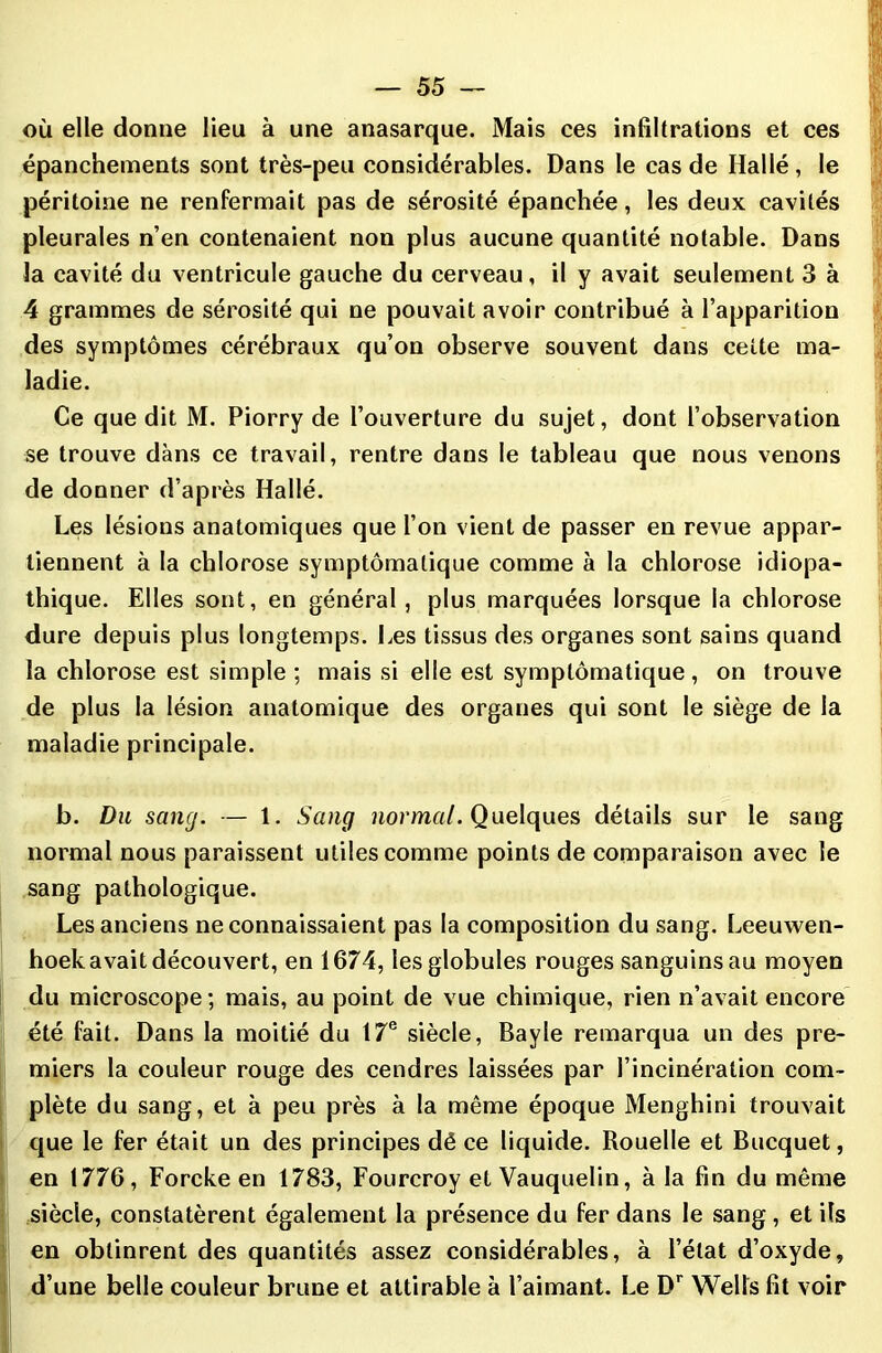 où elle donne lieu à une anasarque. Mais ces infiltrations et ces épanchements sont très-peu considérables. Dans le cas de Hallé, le péritoine ne renfermait pas de sérosité épanchée, les deux cavités pleurales n’en contenaient non plus aucune quantité notable. Dans la cavité du ventricule gauche du cerveau, il y avait seulement 3 à 4 grammes de sérosité qui ne pouvait avoir contribué à l’apparition des symptômes cérébraux qu’on observe souvent dans cette ma- ladie. Ce que dit M. Piorry de l’ouverture du sujet, dont l’observation se trouve dans ce travail, rentre dans le tableau que nous venons de donner d’après Hallé. Les lésions anatomiques que l’on vient de passer en revue appar- tiennent à la chlorose symptomatique comme à la chlorose idiopa- thique. Elles sont, en général, plus marquées lorsque la chlorose dure depuis plus longtemps. Les tissus des organes sont sains quand la chlorose est simple ; mais si elle est symptomatique, on trouve de plus la lésion anatomique des organes qui sont le siège de la maladie principale. b. Du sang. — 1. Sang normal. Quelques détails sur le sang normal nous paraissent utiles comme points de comparaison avec le sang pathologique. Les anciens ne connaissaient pas la composition du sang. Leeuwen- hoek avait découvert, en 1674, les globules rouges sanguinsau moyen du microscope ; mais, au point de vue chimique, rien n’avait encore été fait. Dans la moitié du 17e siècle, Bayle remarqua un des pre- miers la couleur rouge des cendres laissées par l’incinération com- plète du sang, et à peu près à la même époque Menghini trouvait que le fer était un des principes dé ce liquide. Rouelle et Bucquet, en 1776, Forcke en 1783, Fourcroy et Vauquelin, à la fin du même siècle, constatèrent également la présence du fer dans le sang , et ils en obtinrent des quantités assez considérables, à l’état d’oxyde, d’une belle couleur brune et altirable à l’aimant. Le Dr Wells fit voir