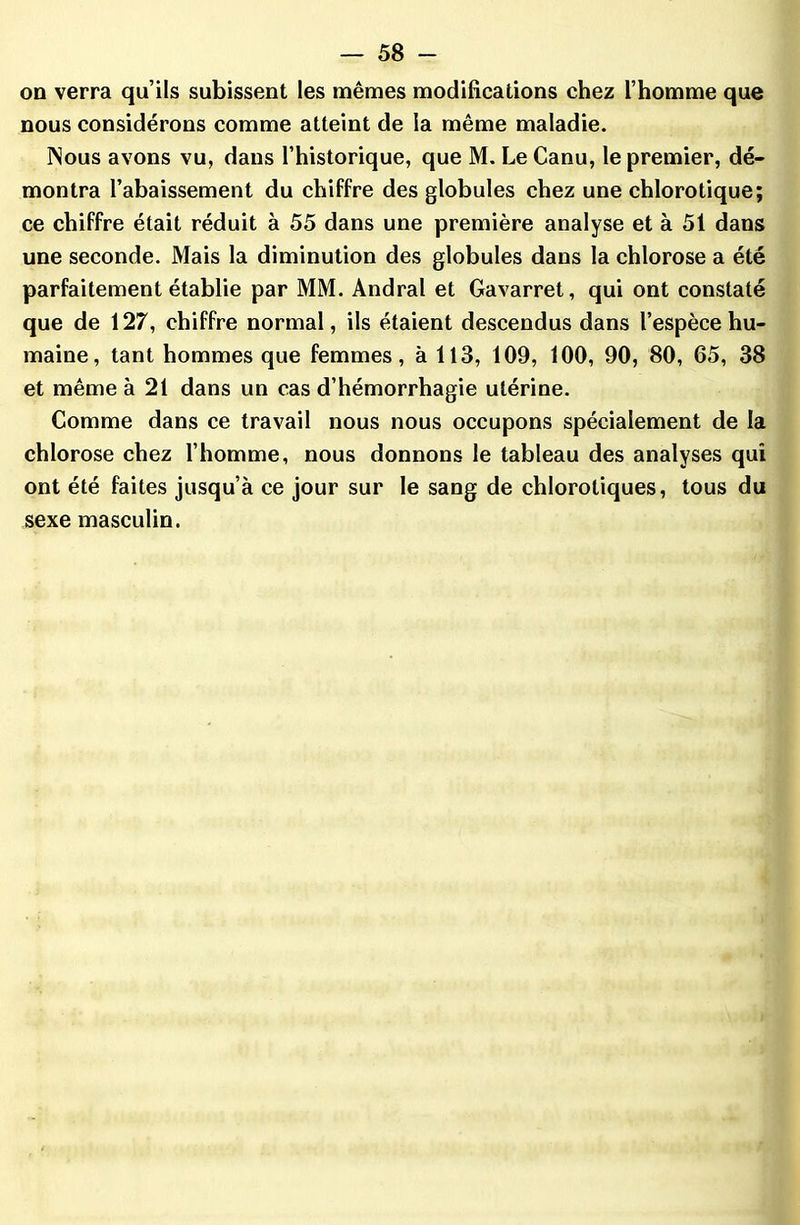 on verra qu’ils subissent les mêmes modifications chez l’homme que nous considérons comme atteint de la même maladie. Nous avons vu, dans l’historique, que M. Le Canu, le premier, dé- montra l’abaissement du chiffre des globules chez une chlorotique; ce chiffre était réduit à 55 dans une première analyse et à 51 dans une seconde. Mais la diminution des globules dans la chlorose a été parfaitement établie par MM. Andral et Gavarret, qui ont constaté que de 127, chiffre normal, ils étaient descendus dans l’espèce hu- maine, tant hommes que femmes, à 113, 109, 100, 90, 80, 65, 38 et même à 21 dans un cas d’hémorrhagie utérine. Comme dans ce travail nous nous occupons spécialement de la chlorose chez l’homme, nous donnons le tableau des analyses qui ont été faites jusqu’à ce jour sur le sang de chlorotiques, tous du sexe masculin.