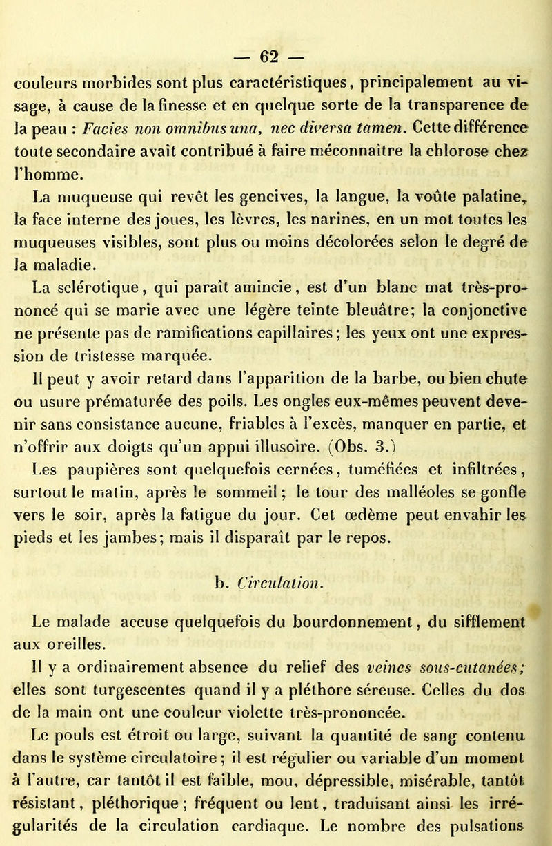 couleurs morbides sont plus caractéristiques, principalement au vi- sage, à cause de la finesse et en quelque sorte de la transparence de la peau : Faciès non omnibus una, nec diversa tamen. Cette différence toute secondaire avait contribué à faire méconnaître la chlorose chez l’homme. La muqueuse qui revêt les gencives, la langue, la voûte palatine,, la face interne des joues, les lèvres, les narines, en un mot toutes les muqueuses visibles, sont plus ou moins décolorées selon le degré de la maladie. La sclérotique, qui paraît amincie, est d’un blanc mat très-pro- noncé qui se marie avec une légère teinte bleuâtre; la conjonctive ne présente pas de ramifications capillaires; les yeux ont une expres- sion de tristesse marquée. 11 peut y avoir retard dans l’apparition de la barbe, ou bien chute ou usure prématurée des poils. Les ongles eux-mêmes peuvent deve- nir sans consistance aucune, friables à l’excès, manquer en partie, et n’offrir aux doigts qu’un appui illusoire. (Obs. 3.) Les paupières sont quelquefois cernées, tuméfiées et infiltrées, surtout le matin, après le sommeil; le tour des malléoles se gonfle vers le soir, après la fatigue du jour. Cet œdème peut envahir les pieds et les jambes; mais il disparaît par le repos. b. Circulation. Le malade accuse quelquefois du bourdonnement, du sifflement aux oreilles. Il y a ordinairement absence du relief des veines sous-cutanées; elles sont turgescentes quand il y a pléthore séreuse. Celles du dos de la main ont une couleur violette très-prononcée. Le pouls est étroit ou large, suivant la quantité de sang contenu dans le système circulatoire ; il est régulier ou variable d’un moment à l’autre, car tantôt il est faible, mou, dépressible, misérable, tantôt résistant, pléthorique ; fréquent ou lent, traduisant ainsi les irré- gularités de la circulation cardiaque. Le nombre des pulsations