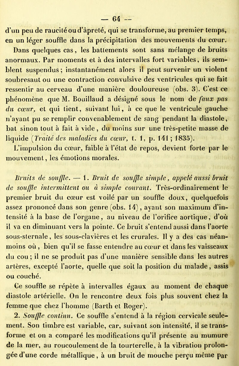 d’un peu de raucilé ou d’âpreté, qui se transforme, au premier temps, en un léger souffle dans la précipitation des mouvements du cœur. Dans quelques cas, les battements sont sans mélange de bruits anormaux. Par moments et à des intervalles fort variables, ils sem- blent suspendus; instantanément alors il peut survenir un violent soubresaut ou une contraction convulsive des ventricules qui se fait ressentir au cerveau d’une manière douloureuse (obs. 3). C’est ce phénomène que M. Bouillaud a désigné sous le nom de faux pas du cœur, et qui tient, suivant lui, à ce que le ventricule gauche n’ayant pu se remplir convenablement de sang pendant la diastole, bat sinon tout à fait à vide, du moins sur une très-petite masse de liquide (Traité des maladies du cœur, t. 1, p. 141 ; 1835). L’impulsion du cœur, faible à l’état de repos, devient forte par le mouvement, les émotions morales. Bruits de souffle. — 1. Bruit de souffle simple, appelé aussi bruit de souffle intermittent ou à simple courant. Très-ordinairement le premier bruit du cœur est voilé par un souffle doux, quelquefois assez prononcé dans son genre (obs. 14), ayant son maximum d’in- tensité à la base de l’organe, au niveau de l’orifice aortique, d’où il va en diminuant vers la pointe. Ce bruit s’entend aussi dans l’aorte sous-sternale, les sous-clavières et les crurales. 11 y a des cas néan- moins où , bien qu’il se fasse entendre au cœur et dans les vaisseaux du cou; il ne se produit pas d’une manière sensible dans les autres artères, excepté l’aorte, quelle que soit la position du malade, assis ou couché. Ce souffle se répète à intervalles égaux au moment de chaque diastole artérielle. On le rencontre deux fois plus souvent chez la femme que chez l’homme (Barth et Roger). 2. Souffle continu. Ce souffle s’entend à la région cervicale seule- ment. Son timbre est variable, car, suivant son intensité, il se trans- forme et on a comparé les modifications qu’il présente au mumure de la mer, au roucoulement de la tourterelle, à la vibration prolon- gée d’une corde métallique, à un bruit de mouche perçu même par