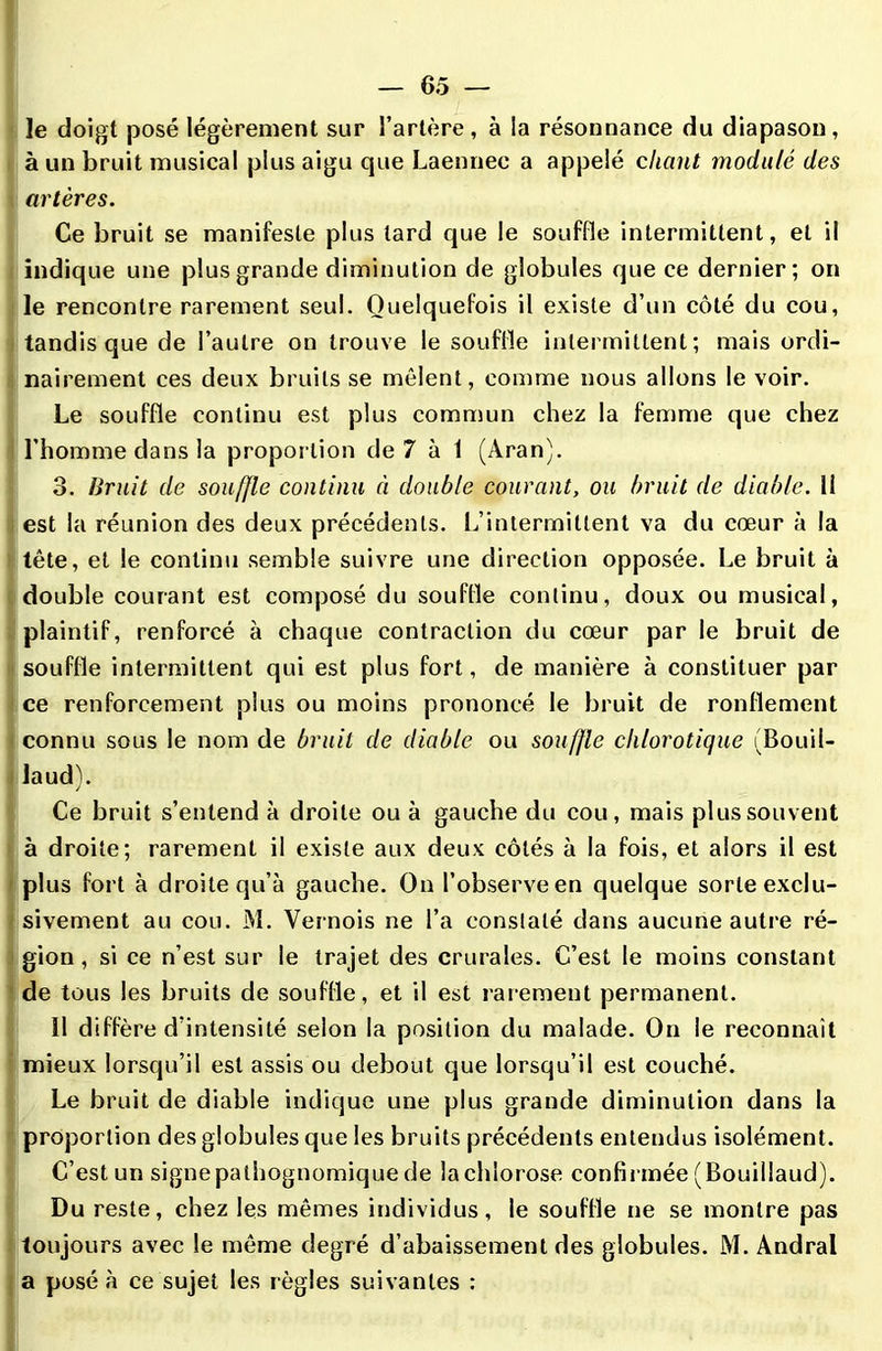 le doigt posé légèrement sur l’artère, à la résonnance du diapason, à un bruit musical plus aigu que Laennee a appelé cliant modulé des artères. Ce bruit se manifeste plus tard que le souffle intermittent, et il indique une plus grande diminution de globules que ce dernier; on le rencontre rarement seul. Quelquefois il existe d’un côté du cou, tandis que de l’autre on trouve le souffle intermittent; mais ordi- nairement ces deux bruits se mêlent, comme nous allons le voir. Le souffle continu est plus commun chez la femme que chez l’homme dans la proportion de 7 à 1 (Aran). 3. Bruit de souffle continu à double courant, ou bruit de diable. 11 est la réunion des deux précédents. L’intermittent va du cœur à la tête, et le continu semble suivre une direction opposée. Le bruit à double courant est composé du souffle continu, doux ou musical, plaintif, renforcé à chaque contraction du cœur par le bruit de souffle intermittent qui est plus fort, de manière à constituer par ce renforcement plus ou moins prononcé le bruit de ronflement connu sous le nom de bruit de diable ou souffle chlorotique (Bouil- laud). Ce bruit s’entend à droite ou à gauche du cou, mais plus souvent à droite; rarement il existe aux deux côtés à la fois, et alors il est plus fort à droite qu’à gauche. On l’observe en quelque sorte exclu- sivement au cou. M. Vernois ne l’a constaté dans aucune autre ré- gion, si ce n’est sur le trajet des crurales. C’est le moins constant de tous les bruits de souffle, et il est rarement permanent. Il diffère d’intensité selon la position du malade. On le reconnaît mieux lorsqu’il est assis ou debout que lorsqu’il est couché. Le bruit de diable indique une plus grande diminution dans la proportion des globules que les bruits précédents entendus isolément. C’est un signe pathognomique de la chlorose confirmée (Bouillaud). Du reste, chez les mêmes individus, le souffle ne se montre pas toujours avec le même degré d’abaissement des globules. M. Andral a posé à ce sujet les règles suivantes :