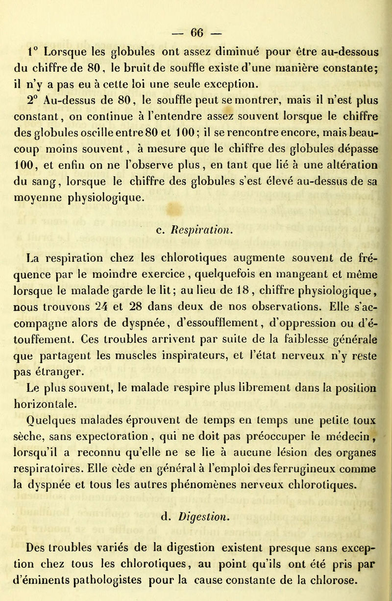 1° Lorsque les globules ont assez diminué pour être au-dessous du chiffre de 80, le bruitde souffle existe d’une manière constante; il n’y a pas eu à cette loi une seule exception. 2° Au-dessus de 80, le souffle peut se montrer, mais il n’est plus constant, on continue à l’entendre assez souvent lorsque le chiffre des globules oscille entre 80 et 100; il se rencontre encore, mais beau- coup moins souvent, à mesure que le chiffre des globules dépasse 100, et enfin on ne l’observe plus, en tant que lié à une altération du sang, lorsque le chiffre des globules s’est élevé au-dessus de sa moyenne physiologique. c. Respiration. La respiration chez les chlorotiques augmente souvent de fré- quence par le moindre exercice , quelquefois en mangeant et même lorsque le malade garde le lit; au lieu de 18 , chiffre physiologique, nous trouvons 24 et 28 dans deux de nos observations. Elle s’ac- compagne alors de dyspnée, d’essoufflement, d’oppression ou d’é- touffement. Ces troubles arrivent par suite de la faiblesse générale que partagent les muscles inspirateurs, et l’état nerveux n’y reste pas étranger. Le plus souvent, le malade respire plus librement dans la position horizontale. Quelques malades éprouvent de temps en temps une petite toux sèche, sans expectoration, qui ne doit pas préoccuper le médecin, lorsqu’il a reconnu qu’elle ne se lie à aucune lésion des organes respiratoires. Elle cède en général à l’emploi des ferrugineux comme la dyspnée et tous les autres phénomènes nerveux chlorotiques. d. Digestion. Des troubles variés de la digestion existent presque sans excep- tion chez tous les chlorotiques, au point qu’ils ont été pris par d’éminents pathologistes pour la cause constante de la chlorose.