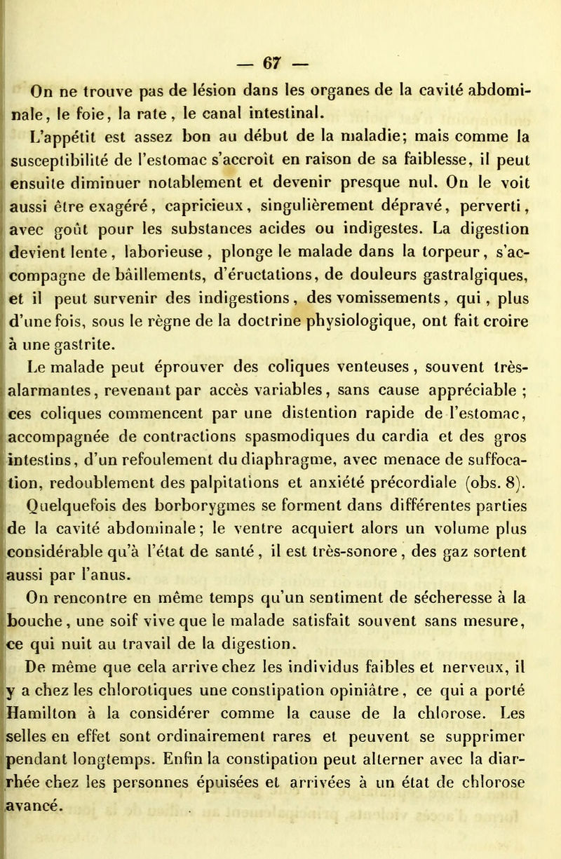 On ne trouve pas de lésion dans les organes de la cavité abdomi- nale, le foie, la rate, le canal intestinal. L’appétit est assez bon au début de la maladie; mais comme la susceptibilité de l’estomac s’accroît en raison de sa faiblesse, il peut ensuite diminuer notablement et devenir presque nul. On le voit aussi être exagéré, capricieux, singulièrement dépravé, perverti, avec goût pour les substances acides ou indigestes. La digestion devient lente, laborieuse, plonge le malade dans la torpeur, s’ac- compagne de bâillements, d’éructations, de douleurs gastralgiques, et il peut survenir des indigestions, des vomissements, qui, plus d’une fois, sous le règne de la doctrine physiologique, ont fait croire à une gastrite. Le malade peut éprouver des coliques venteuses, souvent très- alarmantes , revenant par accès variables, sans cause appréciable; ces coliques commencent par une distention rapide de l’estomac, accompagnée de contractions spasmodiques du cardia et des gros intestins, d’un refoulement du diaphragme, avec menace de suffoca- tion, redoublement des palpitations et anxiété précordiale (obs. 8). Quelquefois des borborygmes se forment dans différentes parties de la cavité abdominale; le ventre acquiert alors un volume plus considérable qu’à l’état de santé , il est très-sonore , des gaz sortent aussi par l’anus. On rencontre en même temps qu’un sentiment de sécheresse à la bouche, une soif vive que ie malade satisfait souvent sans mesure, ce qui nuit au travail de la digestion. De même que cela arrive chez les individus faibles et nerveux, il y a chez les chlorotiques une constipation opiniâtre, ce qui a porté Hamilton à la considérer comme la cause de la chlorose. Les selles en effet sont ordinairement rares et peuvent se supprimer pendant longtemps. Enfin la constipation peut alterner avec la diar- rhée chez les personnes épuisées et arrivées à un état de chlorose avancé.