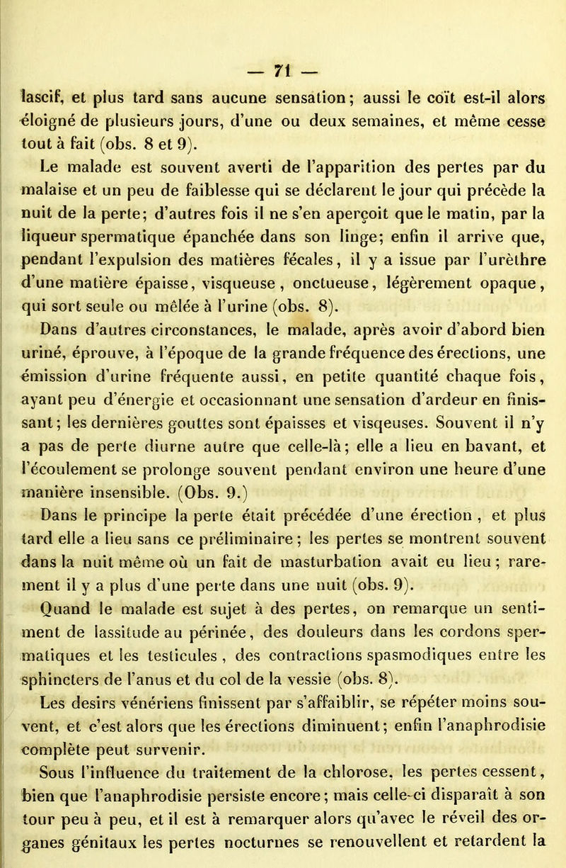 lascif, et plus tard sans aucune sensation ; aussi le coït est-il alors éloigné de plusieurs jours, d’une ou deux semaines, et même cesse tout à fait (obs. 8 et 9). Le malade est souvent averti de l’apparition des pertes par du malaise et un peu de faiblesse qui se déclarent le jour qui précède la nuit de la perte; d’autres fois il ne s’en aperçoit que le matin, par la liqueur spermatique épanchée dans son linge; enfin il arrive que, pendant l’expulsion des matières fécales, il y a issue par l’urèthre d’une matière épaisse, visqueuse, onctueuse, légèrement opaque, qui sort seule ou mêlée à l’urine (obs. 8). Dans d’autres circonstances, le malade, après avoir d’abord bien uriné, éprouve, à l’époque de la grande fréquence des érections, une émission d’urine fréquente aussi, en petite quantité chaque fois, ayant peu d’énergie et occasionnant une sensation d’ardeur en finis- sant; les dernières gouttes sont épaisses et visqeuses. Souvent il n’y a pas de perte diurne autre que celle-là; elle a lieu en bavant, et l’écoulement se prolonge souvent pendant environ une heure d’une manière insensible. (Obs. 9.) Dans le principe la perte était précédée d’une érection , et plus tard elle a lieu sans ce préliminaire ; les perles se montrent souvent dans la nuit même où un fait de masturbation avait eu lieu ; rare- ment il y a plus d’une perte dans une nuit (obs. 9). Quand le malade est sujet à des pertes, on remarque un senti- ment de lassitude au périnée, des douleurs dans les cordons sper- matiques et les testicules , des contractions spasmodiques entre les sphincters de l’anus et du col de la vessie (obs. 8). Les désirs vénériens finissent par s’affaiblir, se répéter moins sou- vent, et c’est alors que les érections diminuent; enfin l’anaphrodisie complète peut survenir. Sous l’influence du traitement de la chlorose, les pertes cessent, bien que l’anaphrodisie persiste encore; mais celle-ci disparaît à son tour peu à peu, et il est à remarquer alors qu’avec le réveil des or- ganes génitaux les pertes nocturnes se renouvellent et retardent la