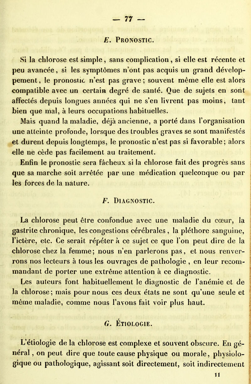 E. Pronostic. Si la chlorose est simple, sans complication, si elle est récente et peu avancée, si les symptômes n’ont pas acquis un grand dévelop- pement, le pronostic n’est pas grave; souvent même elle est alors compatible avec un certain degré de santé. Que de sujets en sont affectés depuis longues années qui ne s’en livrent pas moins, tant bien que mal, à leurs occupations habituelles. Mais quand la maladie, déjà ancienne, a porté dans l’organisation une atteinte profonde, lorsque des troubles graves se sont manifestés et durent depuis longtemps, le pronostic n’est pas si favorable; alors elle ne cède pas facilement au traitement. Enfin le pronostic sera fâcheux si la chlorose fait des progrès sans que sa marche soit arrêtée par une médication quelconque ou par les forces de la nature. F. Diagnostic. La chlorose peut être confondue avec une maladie du cœur, la gastrite chronique, les congestions cérébrales, la pléthore sanguine, l’ictère, etc. Ce serait répéter à ce sujet ce que l’on peut dire de la chlorose chez la femme; nous n’en parlerons pas, et nous renver- rons nos lecteurs à tous les ouvrages de pathologie , en leur recom- mandant de porter une extrême attention à ce diagnostic. Les auteurs font habituellement le diagnostic de l’anémie et de la chlorose; mais pour nous ces deux étals ne sont qu’une seule et même maladie, comme nous l’avons fait voir plus haut. » il G. Étiologie. L’étiologie de la chlorose est complexe et souvent obscure. En gé- néral , on peut dire que toute cause physique ou morale, physiolo- gique ou pathologique, agissant soit directement, soit indirectement il