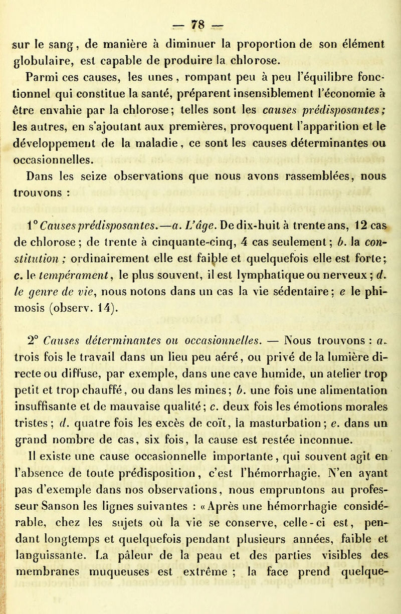 sur le sang, de manière à diminuer la proportion de son élément globulaire, est capable de produire la chlorose. Parmi ces causes, les unes , rompant peu à peu l’équilibre fonc- tionnel qui constitue la santé, préparent insensiblement l’économie à être envahie par la chlorose; telles sont les causes prédisposantes ; les autres, en s’ajoutant aux premières, provoquent l’apparition et le développement de la maladie, ce sont les causes déterminantes ou occasionnelles. Dans les seize observations que nous avons rassemblées, nous trouvons : 1° Causes prédisposantes.—a. L’âge. De dix-huit à trente ans, 12 cas de chlorose; de trente à cinquante-cinq, 4 cas seulement; b. la con- stitution; ordinairement elle est faible et quelquefois elle est forte; c. le tempérament, le plus souvent, il est lymphatique ou nerveux ; (/. le genre de vie, nous notons dans un cas la vie sédentaire ; e le phi- mosis (observ. 14). 2° Causes déterminantes ou occasionnelles. — Nous trouvons : a. trois fois le travail dans un lieu peu aéré, ou privé de la lumière di- recte ou diffuse, par exemple, dans une cave humide, un atelier trop petit et trop chauffé, ou dans les mines; b. une fois une alimentation insuffisante et de mauvaise qualité; c. deux fois les émotions morales tristes; d. quatre fois les excès de coït, ia masturbation; e. dans un grand nombre de cas, six fois, la cause est restée inconnue. 11 existe une cause occasionnelle importante, qui souvent agit en l’absence de toute prédisposition, c’est l’hémorrhagie. N’en ayant pas d’exemple dans nos observations, nous empruntons au profes- seur Sanson les lignes suivantes : «Après une hémorrhagie considé- rable, chez les sujets où la vie se conserve, celle-ci est, pen- dant longtemps et quelquefois pendant plusieurs années, faible et languissante. La pâleur de la peau et des parties visibles des membranes muqueuses est extrême ; la face prend quelque-