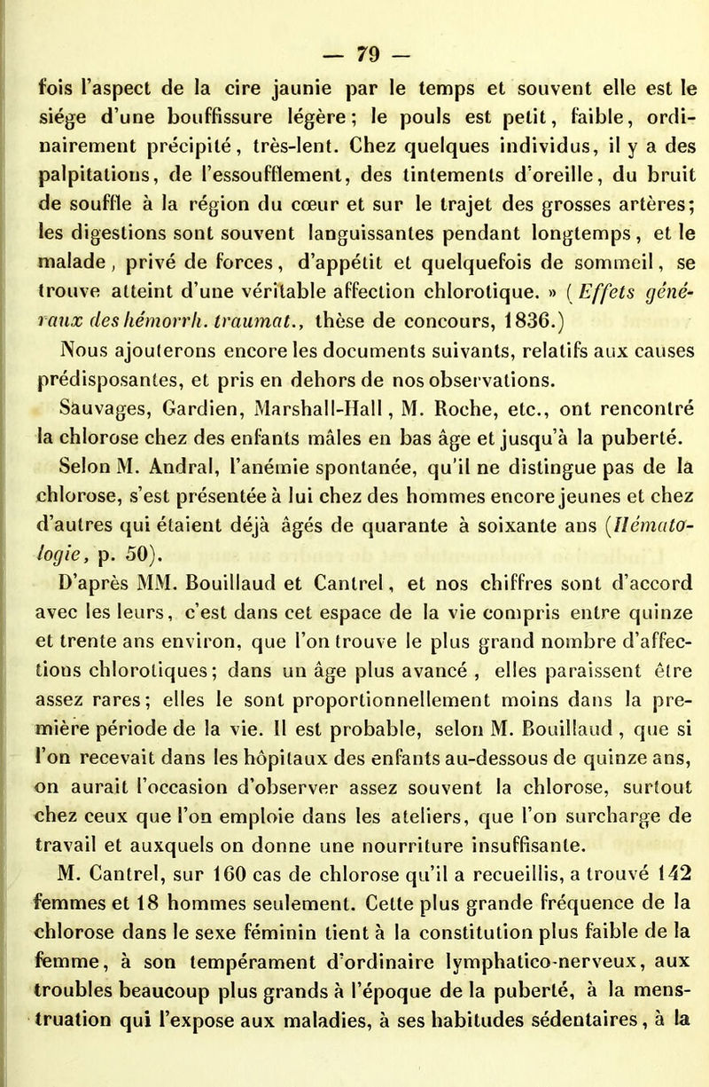 fois l’aspect de la cire jaunie par le temps et souvent elle est le siège d’une bouffissure légère; le pouls est petit, faible, ordi- nairement précipité, très-lent. Chez quelques individus, il y a des palpitations, de l’essoufllement, des tintements d’oreille, du bruit de souffle à la région du cœur et sur le trajet des grosses artères; les digestions sont souvent languissantes pendant longtemps , et le malade, privé de forces, d’appétit et quelquefois de sommeil, se trouve atteint d’une véritable affection chlorotique. » ( Effets géné- raux des hémorr h. traumat., thèse de concours, 1836.) Nous ajouterons encore les documents suivants, relatifs aux causes prédisposantes, et pris en dehors de nos observations. Sauvages, Gardien, Marshal 1-IIal 1, M. Roche, etc., ont rencontré la chlorose chez des enfants mâles en bas âge et jusqu’à la puberté. Selon M. Andral, l’anémie spontanée, qu’il ne distingue pas de la chlorose, s’est présentée à lui chez des hommes encore jeunes et chez d’autres qui étaient déjà âgés de quarante à soixante ans (Hémato- logie, p. 50). D’après MM. Bouillaud et Canlrel, et nos chiffres sont d’accord avec les leurs, c’est dans cet espace de la vie compris entre quinze et trente ans environ, que l’on trouve le plus grand nombre d’affec- tions chlorotiques; dans un âge plus avancé , elles paraissent être assez rares; elles le sont proportionnellement moins dans la pre- mière période de la vie. 11 est probable, selon M. Bouillaud , que si l’on recevait dans les hôpitaux des enfants au-dessous de quinze ans, on aurait l’occasion d’observer assez souvent la chlorose, surtout chez ceux que l’on emploie dans les ateliers, que l’on surcharge de travail et auxquels on donne une nourriture insuffisante. M. Cantrel, sur 160 cas de chlorose qu’il a recueillis, a trouvé 142 femmes et 18 hommes seulement. Celte plus grande fréquence de la chlorose dans le sexe féminin tient à la constitution plus faible de la femme, à son tempérament d’ordinaire lymphaticonerveux, aux troubles beaucoup plus grands à l’époque de la puberté, à la mens- truation qui l’expose aux maladies, à ses habitudes sédentaires, à ta