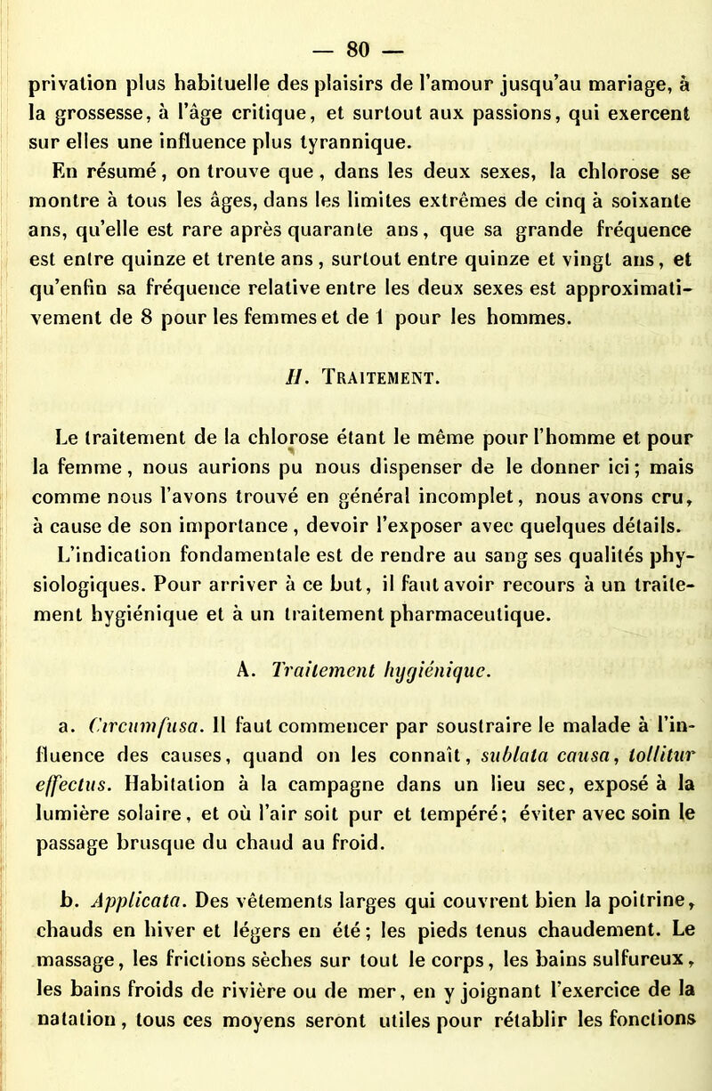 privation plus habituelle des plaisirs de l’amour jusqu’au mariage, à la grossesse, à l’âge critique, et surtout aux passions, qui exercent sur elles une influence plus tyrannique. En résumé, on trouve que, dans les deux sexes, la chlorose se montre à tous les âges, dans les limites extrêmes de cinq à soixante ans, qu’elle est rare après quarante ans, que sa grande fréquence est entre quinze et trente ans , surtout entre quinze et vingt ans, et qu’enfin sa fréquence relative entre les deux sexes est approximati- vement de 8 pour les femmes et de 1 pour les hommes. H. Traitement. Le traitement de la chlorose étant le même pour l’homme et pour la femme, nous aurions pu nous dispenser de le donner ici ; mais comme nous l’avons trouvé en général incomplet, nous avons cru, à cause de son importance , devoir l’exposer avec quelques détails. L’indication fondamentale est de rendre au sang ses qualités phy- siologiques. Pour arriver à ce but, il faut avoir recours à un traite- ment hygiénique et à un traitement pharmaceutique. A. Traitement hygiénique. a. Circumfusa. 11 faut commencer par soustraire le malade à l’in- lluence des causes, quand on les connaît, sublata causa, lollitiir effectus. Habitation à la campagne dans un lieu sec, exposé à la lumière solaire, et où l’air soit pur et tempéré; éviter avec soin le passage brusque du chaud au froid. b. Applicata. Des vêtements larges qui couvrent bien la poitrine» chauds en hiver et légers en été ; les pieds tenus chaudement. Le massage, les frictions sèches sur tout le corps, les bains sulfureux, les bains froids de rivière ou de mer, en y joignant l’exercice de la natation, tous ces moyens seront utiles pour rétablir les fonctions
