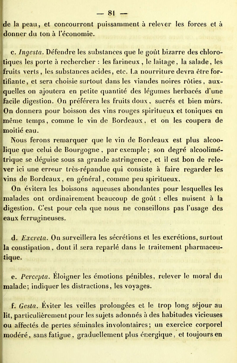 — 8! de la peau, et concourront puissamment à relever les forces et à donner du ton à l’économie. c. Ingesta. Défendre les substances que le goût bizarre des chloro- tiques les porte à rechercher : les farineux , le laitage, la salade, les fruits verts , les substances acides, etc. La nourriture devra être for- tifiante, et sera choisie surtout dans les viandes noires rôties, aux- quelles on ajoutera en petite quantité des légumes herbacés d’une facile digestion. On préférera les fruits doux, sucrés et bien mûrs. On donnera pour boisson des vins rouges spiritueux et toniques en même temps, comme le vin de Bordeaux, et on les coupera de moitié eau. Nous ferons remarquer que le vin de Bordeaux est plus alcoo- lique que celui de Bourgogne, par exemple ; son degré alcoolimé- trique se déguise sous sa grande astringence, et il est bon de rele- ver ici une erreur très-répandue qui consiste à faire regarder les ■vins de Bordeaux, en général, comme peu spiritueux. On évitera les boissons aqueuses abondantes pour lesquelles les malades ont ordinairement beaucoup de goût : elles nuisent à la digestion. C’est pour cela que nous ne conseillons pas l’usage des eaux ferrugineuses. ' d. Excréta. On surveillera les sécrétions et les excrétions, surtout !la constipation, dont il sera reparlé dans le traitement pharmaceu- tique. e. Percepta. Eloigner les émotions pénibles, relever le moral du malade; indiquer les distractions, les voyages. f. Gesla. Éviter les veilles prolongées et le trop long séjour au lit, particulièrement pour les sujets adonnés à des habitudes vicieuses ou affectés de perles séminales involontaires; un exercice corporel modéré, sans fatigue, graduellement plus énergique, et toujours en