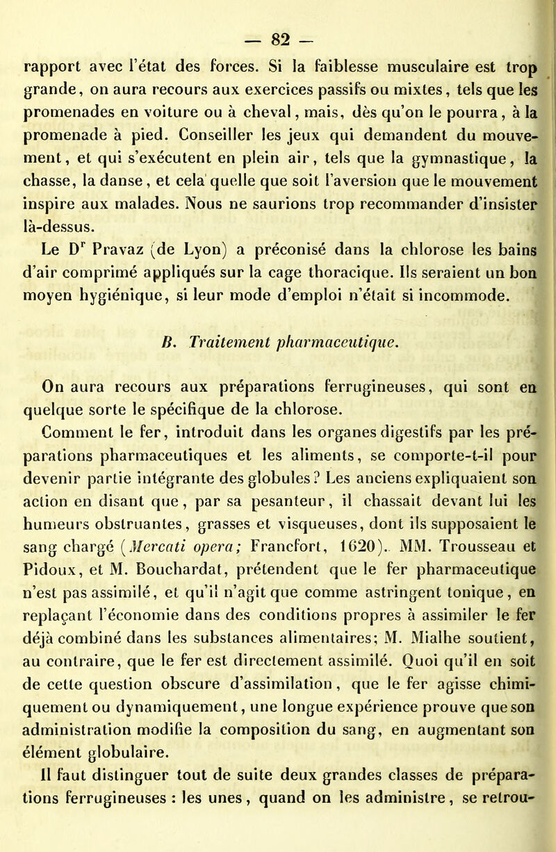 rapport avec l’état des forces. Si la faiblesse musculaire est trop grande, on aura recours aux exercices passifs ou mixtes, tels que les promenades en voiture ou à cheval, mais, dès qu’on le pourra, à la promenade à pied. Conseiller les jeux qui demandent du mouve- ment, et qui s’exécutent en plein air, tels que la gymnastique, la chasse, la danse , et cela quelle que soit l’aversion que le mouvement inspire aux malades. Nous ne saurions trop recommander d’insister là-dessus. Le Dr Pravaz (de Lyon) a préconisé dans la chlorose les bains d’air comprimé appliqués sur la cage thoracique. Ils seraient un bon moyen hygiénique, si leur mode d’emploi n’était si incommode. B. Traitement pharmaceutique. On aura recours aux préparations ferrugineuses, qui sont en quelque sorte le spécifique de la chlorose. Comment le fer, introduit dans les organes digestifs par les pré- parations pharmaceutiques et les aliments, se comporte-t-il pour devenir partie intégrante des globules? Les anciens expliquaient son action en disant que, par sa pesanteur, il chassait devant lui les humeurs obstruantes, grasses et visqueuses, dont ils supposaient le sang chargé (Mercati opéra; Francfort, 1G20). MM. Trousseau et Pidoux, et M. Bouchardat, prétendent que le fer pharmaceutique n’est pas assimilé, et qu’il n’agit que comme astringent tonique, en replaçant l’économie dans des conditions propres à assimiler le fer déjà combiné dans les substances alimentaires; M. Mialhe soutient, au contraire, que le fer est directement assimilé. Quoi qu’il en soit de cette question obscure d’assimilation, que le fer agisse chimi- quement ou dynamiquement, une longue expérience prouve que son administration modifie la composition du sang, en augmentant son élément globulaire. 11 faut distinguer tout de suite deux grandes classes de prépara- tions ferrugineuses : les unes , quand on les administre, se relrou-