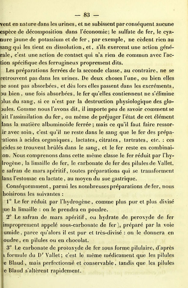 vent en nature dans les urines, et ne subissent par conséquent aucune espèce de décomposition dans l’économie; le sulfate de fer, le cya- nure jaune de potassium et de fer , par exemple, ne cèdent rien au sang qui les tient en dissolution, et, s’ils exercent une action géné- rale, c’est une action de contact qui n’a rien de commun avec l’ac- tion spécifique des ferrugineux proprement dits. Les préparations ferrées de la seconde classe, au contraire, ne se retrouvent pas dans les urines. De deux choses l’une, ou bien elles ne sont pas absorbées, et dès lors elles passent dans les excréments, nu bien , une fois absorbées, le fer qu’elles contiennent ne s’élimine □lus du sang, si ce n’est par la destruction physiologique des glo- bules. Comme nous l’avons dit, il importe peu de savoir comment se 'ait l’assimilation du fer, ou même de préjuger l’état de cet élément lans la matière albuminoïde ferrée; mais ce qu’il faut faire ressor- ir avec soin, c’est qu’il ne reste dans le sang que le fer des prépa- rions à acides organiques, lactates, citrates, tartrates, etc. : ces icides se trouvent brûlés dans le sang, et le fer reste en combinai- on. Nous comprenons dans cette même classe le fer réduit par l’hy- Irogène, la limaille de fer, le carbonate de fer des pilules de Vallet, e safran de mars apéritif, toutes préparations qui se transforment lans l’estomac en lactate, au moyen du suc gastrique. Conséquemment, parmi les nombreuses préparations de fer, nous boisirons les suivantes : 1° Le fer réduit par l’hydrogène, comme plus pur et plus divisé [ue la limaille : on le prendra en poudre. 2° Le safran de mars apéritif, ou hydrate de peroxyde de fer (improprement appelé sous-carbonate de fer), préparé par la voie umide, parce qu’alors il est pur et Irès-divisé : on le donnera en oudre, en pilules ou en chocolat. 3° Le carbonate de protoxyde de fer sous forme pilulaire, d'après Il formule du Dr Vallet; c’est le même médicament que les pilules e Blaud , mais perfectionné et conservable, tandis que les pilules e Blaud s’altèrent rapidement.