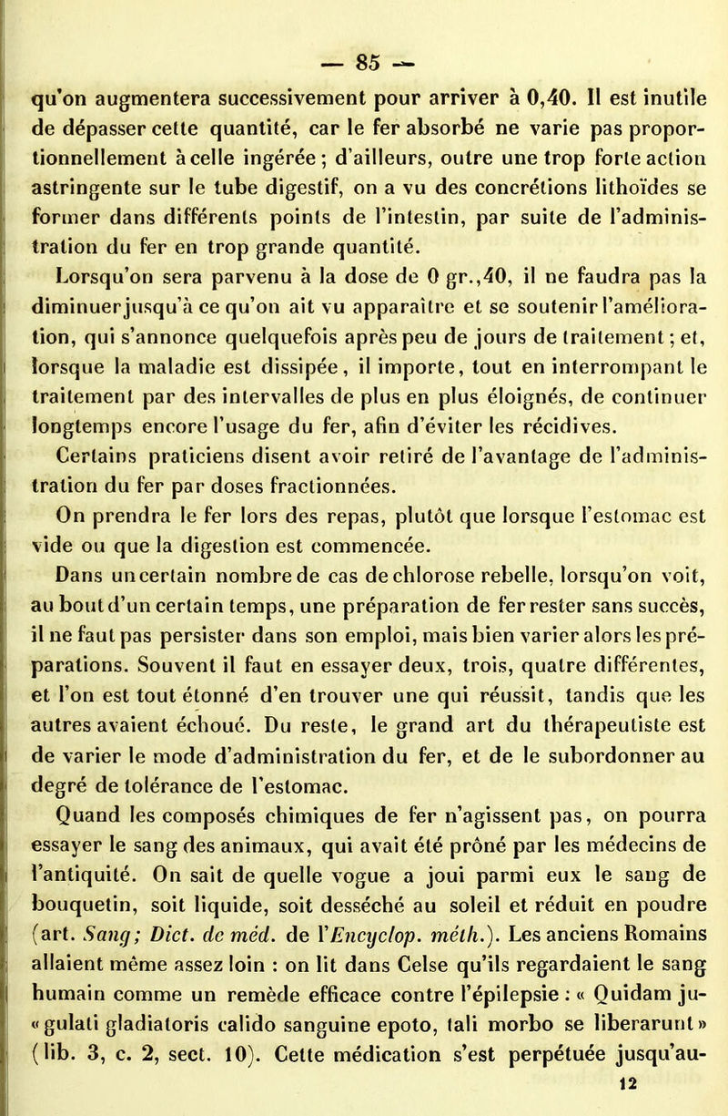 qu’on augmentera successivement pour arriver à 0,40. II est inutile de dépasser cette quantité, car le fer absorbé ne varie pas propor- tionnellement à celle ingérée; d’ailleurs, outre une trop forte action astringente sur le tube digestif, on a vu des concrétions lithoïdes se former dans différents points de l’intestin, par suite de l’adminis- tration du fer en trop grande quantité. Lorsqu’on sera parvenu à la dose de 0 gr.,40, il ne faudra pas la diminuer jusqu’à ce qu’on ait vu apparaître et se soutenir l’améliora- tion, qui s’annonce quelquefois après peu de jours de traitement ; et, i lorsque la maladie est dissipée, il importe, tout en interrompant le traitement par des intervalles de plus en plus éloignés, de continuer longtemps encore l’usage du fer, afin d’éviter les récidives. Certains praticiens disent avoir retiré de l’avantage de l’adminis- tration du fer par doses fractionnées. On prendra le fer lors des repas, plutôt que lorsque l’estomac est vide ou que la digestion est commencée. Dans un certain nombre de cas de chlorose rebelle, lorsqu’on voit, au bout d’un certain temps, une préparation de fer rester sans succès, il ne faut pas persister dans son emploi, mais bien varier alors les pré- parations. Souvent il faut en essayer deux, trois, quatre différentes, et l’on est tout étonné d’en trouver une qui réussit, tandis que les autres avaient échoué. Du reste, le grand art du thérapeutiste est ' de varier le mode d’administration du fer, et de le subordonner au degré de tolérance de l’estomac. Quand les composés chimiques de fer n’agissent pas, on pourra essayer le sang des animaux, qui avait été prôné par les médecins de i l’antiquité. On sait de quelle vogue a joui parmi eux le sang de bouquetin, soit liquide, soit desséché au soleil et réduit en poudre (art. Sang; Dict. de méd. de l'Encijclop. mélli.). Les anciens Romains allaient même assez loin : on lit dans Celse qu’ils regardaient le sang humain comme un remède efficace contre l’épilepsie : « Quidam ju- «gulali gladiatoris calido sanguine epoto, tali morbo se liberarunt» (lib. 3, c. 2, sect. 10). Celte médication s’est perpétuée jusqu’au- 12