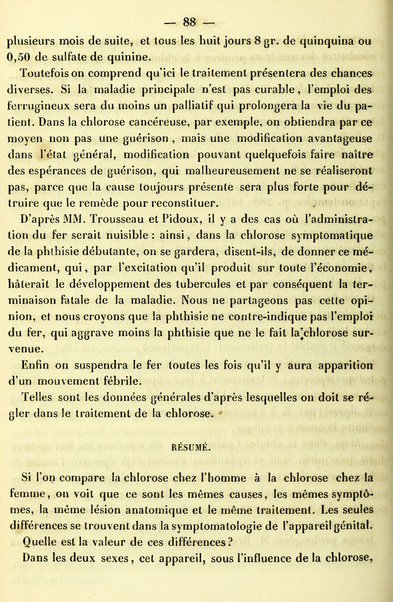 plusieurs mois de suite, et tous les huit jours 8 gr. de quinquina ou 0,50 de sulfate de quinine. Toutefois on comprend qu’ici le traitement présentera des chances diverses. Si la maladie principale n’est pas curable, l’emploi des ferrugineux sera du moins un palliatif qui prolongera la vie du pa- tient. Dans la chlorose cancéreuse, par exemple, on obtiendra par ce moyen non pas une guérison , mais une modification avantageuse dans l’état général, modification pouvant quelquefois faire naître des espérances de guérison, qui malheureusement ne se réaliseront pas, parce que la cause toujours présente sera plus forte pour dé- truire que le remède pour reconstituer. D’après MM. Trousseau et Pidoux, il y a des cas où l’administra- tion du fer serait nuisible: ainsi, dans la chlorose symptomatique de la phthisie débutante, on se gardera, disent-ils, de donner ce mé- dicament, qui, par l’excitation qu’il produit sur toute l’économie, hâterait le développement des tubercules et par conséquent la ter- minaison fatale de la maladie. Nous ne partageons pas cette opi- nion, et nous croyons que la phthisie ne contre-indique pas l’emploi du fer, qui aggrave moins la phthisie que ne le fait la’chlorose sur- venue. Enfin on suspendra le fer toutes les fois qu’il y aura apparition d’un mouvement fébrile. Telles sont les données générales d’après lesquelles on doit se ré- gler dans le traitement de la chlorose. RÉSUMÉ. Si l’on compare la chlorose chez l’homme à la chlorose chez la femme, on voit que ce sont les mêmes causes, les mêmes symptô- mes, la même lésion anatomique et le même traitement. Les seules différences se trouvent dans la symptomatologie de l’appareil génital. Quelle est la valeur de ces différences? Dans les deux sexes, cet appareil, sous l’influence de la chlorose,
