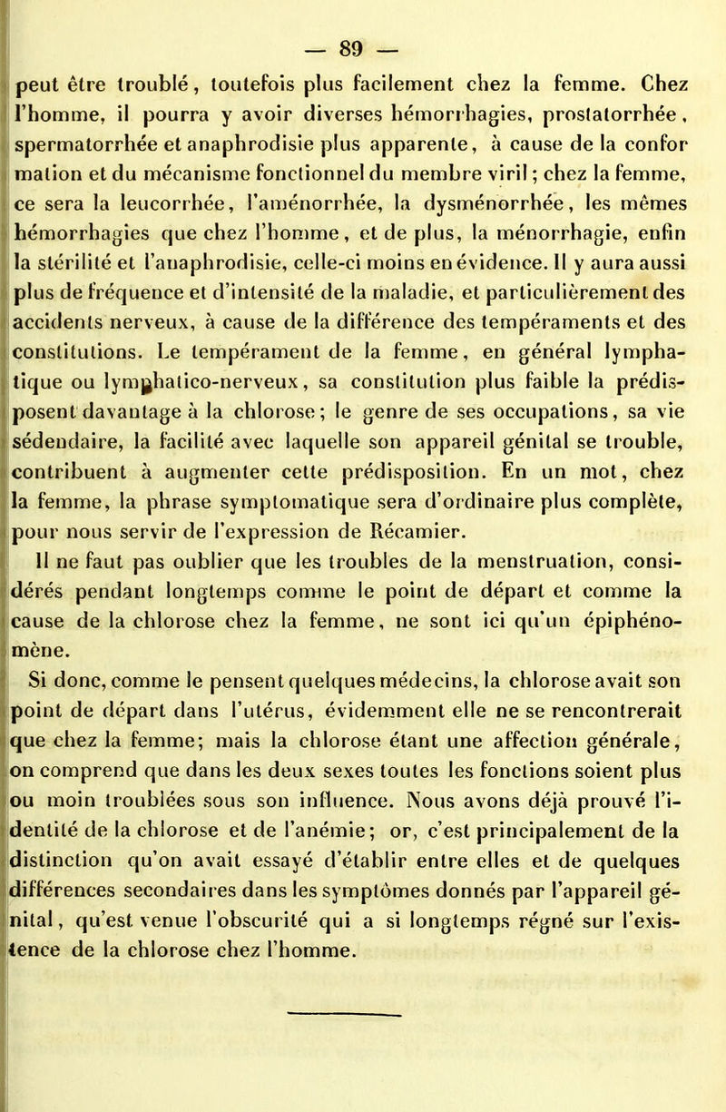 peut être troublé, toutefois plus facilement chez la femme. Chez l’homme, il pourra y avoir diverses hémorrhagies, prostatorrhée, spermatorrhée et anaphrodisie plus apparente, à cause de la confor malion et du mécanisme fonctionnel du membre viril ; chez la femme, ce sera la leucorrhée, l’aménorrhée, la dysménorrhée, les mêmes hémorrhagies que chez l’homme, et de plus, la tnénorrhagie, enfin la stérilité et l’anaphrodisie, celle-ci moins en évidence. Il y aura aussi plus de fréquence et d’intensité de la maladie, et particulièrement des accidents nerveux, à cause de la différence des tempéraments et des constitutions. Le tempérament de la femme, en général lympha- tique ou lymjjhatico-nerveux, sa constitution plus faible la prédis- posent davantage à la chlorose; le genre de ses occupations, sa vie sédeudaire, la facilité avec laquelle son appareil génital se trouble, contribuent à augmenter celte prédisposition. En un mot, chez la femme, la phrase symptomatique sera d’ordinaire plus complète, pour nous servir de l’expression de Récamier. 11 ne faut pas oublier que les troubles de la menstruation, consi- dérés pendant longtemps comme le point de départ et comme la cause de la chlorose chez la femme, ne sont ici qu’un épiphéno- mène. Si donc, comme le pensent quelques médecins, la chlorose avait son point de départ dans l’utérus, évidemment elle ne se rencontrerait que chez la femme; mais la chlorose étant une affection générale, on comprend que dans les deux sexes toutes les fonctions soient plus ou moin troublées sous son influence. Nous avons déjà prouvé l’i- dentité de la chlorose et de l’anémie; or, c’est principalement de la distinction qu’on avait essayé d’établir entre elles et de quelques différences secondaires dans les symptômes donnés par l’appareil gé- nital, qu’est venue l’obscurité qui a si longtemps régné sur l’exis- tence de la chlorose chez l’homme.