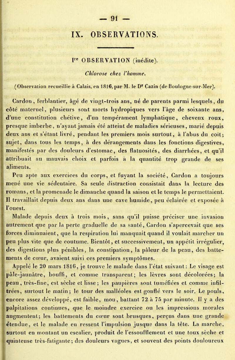 IX. OBSERVATIONS. Ire OBSERVATION (inédite). Chlorose chez l'homme. ( Observation recueillie à Calais, en 1S16, par M. le Dr Cazin (de Boulogne-sur-Mer). Cardon, ferblantier, âgé de vingt-trois ans, né de parents parmi lesquels, du côté maternel, plusieurs sont morls Itydropiques vers l’âge de soixante ans, d’une constitution chétive, d’un tempérament lymphatique, cheveux roux, presque imberbe, n’ayant jamais été atteint de maladies sérieuses, marié depuis deux ans et s’étant livré, pendant les premiers mois surtout, à l’abus du coït; sujet, dans tous les temps, à des dérangements dans les fonctions digestives, manifestés par des douleurs d’estomac, des flatuosités, des diarrhées, et qu’il attribuait au mauvais choix et parfois à la quantité trop grande de ses aliments. Peu apte aux exercices du corps, et fuyant la société, Cardon a toujours mené une vie sédentaire. Sa seule distraction consistait dans la lecture des romans, et la promenade le dimanche quand la saison et le temps le permettaient. Il travaillait depuis deux ans dans une cave humide, peu éclairée et exposée à ' l’ouest. Malade depuis deux à trois mois, sans qu’il puisse préciser une invasion autrement que par la perte graduelle de sa santé, Cardon s’apercevait que ses forces diminuaient, que la respiration lui manquait quand il voulait marcher un peu plus vite que de coutume. Bientôt, et successivement, un appétit irrégulier, des digestions plus pénibles, la constipation, la pâleur de la peau, des batte- ments de cœur, avaient suivi ces premiers symptômes. Appelé le 20 mars 181G, je trouve le malade dans l’état suivant: Le visage est jpàle-jaunâlre, bouffi, et comme transparent; les lèvres sont décolorées; la peau, très-fine, est sèche et lisse ; les paupières sont tuméfiées et comme infil- trées, surtout le malin; le tour des malléoles est gonflé vers le soir. Le pouls, encore assez développé, est faible, mou, battant 72 à 75 par minute. 11 y a des palpitations continues, que le moindre exercice ou les impressions morales augmentent; les battements du cœur sont brusques, perçus daus une grande étendue, et le malade en ressent l’impulsion jusque dans la tête. La marche, surtout en montant un escalier, produit de l’essoufllement et une toux sèche et quinteuse très-fatigante; des douleurs vagues, et souvent des points douloureux