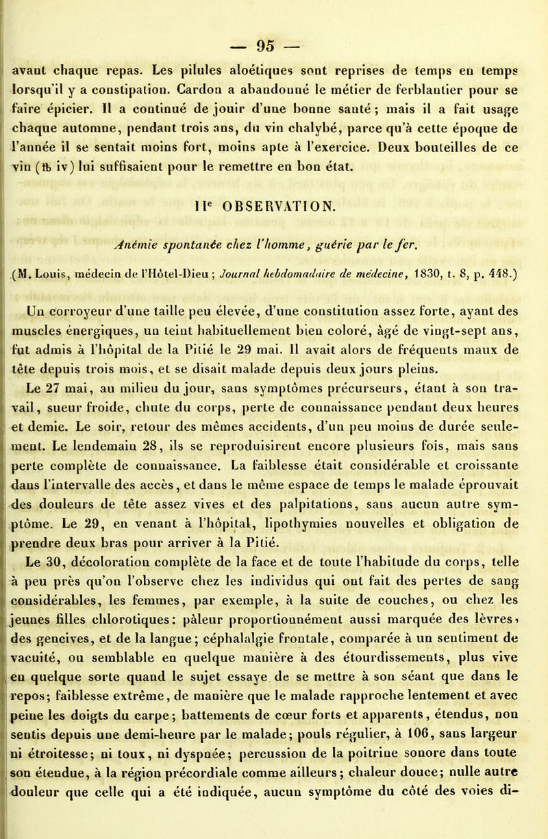 avant chaque repas. Les pilules aloétiques sont reprises de temps en temps lorsqu’il y a constipation. Cardon a abandonné le métier de ferblantier pour se faire épicier. Il a continué de jouir d’une bonne santé ; mais il a fait usage chaque automne, pendant trois ans, du vin chalybé, parce qu’à cette époque de l’année il se sentait moins fort, moins apte à l’exercice. Deux bouteilles de ce vin (tfe iv) lui suffisaient pour le remettre en bon état. IIe OBSERVATION. Anémie spontanée chez l’homme, guérie par le fer. (M. Louis, médecin de l’Hôtel-Dieu ; Journal hebdomadaire de médecine, 1830, t. 8, p. 448.) Un corroyeur d’une taille peu élevée, d’une constitution assez forte, ayant des muscles énergiques, un teint habituellement bien coloré, âgé de vingt-sept ans, fut admis à l’hôpital de la Pitié le 29 mai. Il avait alors de fréquents maux de tète depuis trois mois , et se disait malade depuis deux jours pleins. Le 27 mai, au milieu du jour, sans symptômes précurseurs, étant à son tra- vail, sueur froide, chute du corps, perte de connaissance pendant deux heures et demie. Le soir, retour des mêmes accidents, d’un peu moins de durée seule- ment. Le lendemain 28, ils se reproduisirent encore plusieurs fois, mais sans perte complète de connaissance. La faiblesse était considérable et croissante dans l’intervalle des accès, et dans le même espace de temps le malade éprouvait des douleurs de tête assez vives et des palpitations, sans aucun autre sym- ptôme. Le 29, en venant à l’hôpital, lipothymies nouvelles et obligation de prendre deux bras pour arriver à la Pitié. Le 30, décoloration complète de la face et de toute l’habitude du corps, telle à peu près qu’on l’observe chez les individus qui ont fait des pertes de sang considérables, les femmes, par exemple, à la suite de couches, ou chez les jeunes filles chlorotiques: pâleur proportionnément aussi marquée des lèvresi des gencives, et de la langue; céphalalgie frontale, comparée à un sentiment de vacuité, ou semblable en quelque manière à des étourdissements, plus vive eu quelque sorte quand le sujet essaye de se mettre à son séant que dans le repos; faiblesse extrême, de manière que le malade rapproche lentement et avec peiue les doigts du carpe; battements de cœur forts et apparents, étendus, non sentis depuis une demi-heure par le malade; pouls régulier, à 106, sans largeur ni étroitesse; ni toux, ni dyspnée; percussion de la poitrine sonore dans toute son étendue, à la région précordiale comme ailleurs; chaleur douce; nulle autre douleur que celle qui a été indiquée, aucun symptôme du côté des voies di-