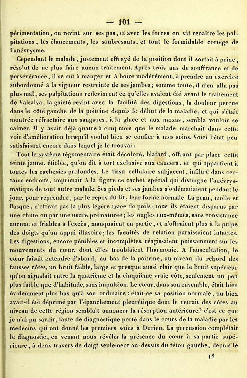 périmentation, on revint sur ses pas, et avec les forces on vit renaître les pal- pitations , les élancements, les soubresauts, et tout le formidable cortège de l’anévrysme. Cependant le malade, justement effrayé de la position dont il sortait à peine , résolut de ne plus faire aucun traitement. Après trois ans de souffrance et de persévérance, il se mit à manger et à boire modérément, à prendre un exercice subordonné à la vigueur restreinte de ses jambes; somme toute, il n’en alla pas plus mal, ses palpitations redevinrent ce qu’elles avaient été avant le traitement de Valsalva, la gaieté revint avec la facilité des digestions, la douleur perçue dans le côté gauche de la poitrine depuis le début de la maladie, et qui s’était montrée réfractaire aux sangsues , à la glace et aux moxas , sembla vouloir se calmer. Il y avait déjà quatre à cinq mois que le malade marchait dans cette voie d’amélioration lorsqu’il voulut bien se confier à mes soins. Voici l’état peu satisfaisant encore dans lequel je le trouvai : Tout le système tégumentaire était décoloré, blafard, offrant par place cette teinte jaune, étiolée, qu’on dit à tort exclusive aux cancers , et qui appartient à toutes les cachexies profondes. Le tissu cellulaire subjacent, infiltré dans cer- tains endroits, imprimait à la figure ce cachet spécial qui distingue I’anévrvs- matique de tout autre malade. Ses pieds et ses jambes s’œdémaliaient pendant le jour, pour reprendre, par le repos du lit, leur forme normale. La peau, molle et flasque, n’offrait pas la plus légère trace de poils; tous ils étaient disparus par une chute ou par une usure prématurée ; les ongles eux-mêmes, sans consistance aucune et friables à l’excès, manquaient, en partie, et n’offraient plus à la pulpe des doigts qu’un appui illusoire ; les facultés de relation paraissaient intactes. Les digestions, encore pénibles et incomplètes, réagissaient puissamment sur les mouvements du cœur, dont elles troublaient l’harmonie. A l’auscultation, le cœur faisait entendre d’abord, au bas de la poitrine, au niveau du rebord des fausses côtes, un bruit faible, large et presque aussi clair que le bruit supérieur qu’on signalait entre la quatrième et la cinquième vraie côte, seulement un peu plus faible que d’habitude,sans impulsion. Le cœur, dans son ensemble, était bien évidemment plus bas qu’à son ordinaire : était-ce sa position normale, ou bien avait-il été déprimé par l’épanchement pleurétique dont le retrait des côtes au niveau de celte région semblait annoncer la résorption antérieure? c’est ce que je n’ai pu savoir, faute de diagnostique porté dans le cours de la maladie par les médecins qui ont donné les premiers soins à Durieu. La percussion complétait le diagnostic, en venant nous révéler la présence du cœur à sa partie supé- rieure, à deux travers de doigt seulement au-dessus du téton gauche, depuis le 14