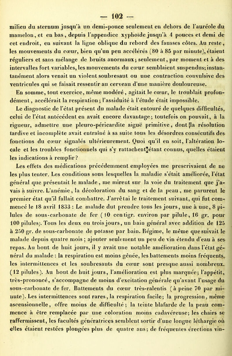 milieu du sternum jusqu’à un demi-pouce seulement en dehors de l’auréole du mamelon, et en bas, depuis l’appendice xyphoïde jusqu’à 4 pouces et demi de cet endroit, en suivant la ligne oblique du rebord des fausses côtes. Au reste, les mouvements du cœur, bien qu’un peu accélérés (80 à 85 par minute), étaient réguliers et sans mélange de bruits anormaux; seulement, par moment et à des intervalles fort variables, les mouvements du cœur semblaient suspendus; instan- lanément alors venait un violent soubresaut ou une contraction convulsive des ventricules qui se faisait ressentir au cerveau d’une manière douloureuse. En somme, tout exercice, même modéré, agitait le cœur, le troublait profon- dément, accélérait la respiration; l’assiduité à l’étude était impossible. Le diagnostic de l’état présent du malade était entouré de quelques difficultés, celui de l’état antécédent en avait encore davantage; toutefois on pouvait, à la rigueur, admettre une pleuro-péricardite aiguë primitive, dont {la résolution tardive et incomplète avait entraîné à sa suite tous les désordres consécutifs des fonctions du cœur signalés ultérieurement. Quoi qu’il en soit, l’altération lo- cale et les troubles fonctionnels qui s’y rattachent^étant connus, quelles étaient les indications à remplir? Les effets des médications précédemment employées me prescrivaient de ne les plus tenter. Les conditions sous lesquelles la maladie s’était améliorée, l’état général que présentait le malade, me mirent sur la voie du traitement que j’a- vais à suivre. L’anémie, la décoloration du sang et de la peau , me parurent le premier état qu’il fallait combattre. J’arrêtai le traitement suivant, qui fut com- mencé le 18 avril 1833 : Le malade dut prendre tous les jours, une à une, 8 pi- lules de sous-carbonate de fer (10 centigr. environ par pilule, 16 gr. pour 100 pilules;. Tous les deux ou trois jours, un bain général avec addition de 125 à 250 gr. de sous-carbonate de potasse par bain. Régime, le même que suivait le malade depuis quatre mois ; ajouter seulement un peu de vin étendu d’eau à ses repas. Au bout de huit jours, il y avait une notable amélioration dans l’état gé- néral du malade : la respiration est moins gênée, les battements moins fréquents, les intermittences et les soubresauts du cœur sont presque aussi nombreux. (12 pilules). Au bout de huit jours, l’amélioration est plus marquée; l'appétit, très-prononcé, s’accompagne de moins d’excitation générale qu’avant l’usage du sous-carbonate de fer. Battements du cœur très-ralentis (à peine 70 par mi- nute). Les intermittences sont rares, la respiration facile; la progression, même ascensionnelle, offre moins de difficulté; la teinte blafarde de la peau com- mence à être remplacée par une coloration moins cadavéreuse; les chairs se raffermissent, les facultés génératrices semblent sortir d’une longue léthargie où elles étaient restées plongées plus de quatre ans; de fréquentes érections vin-