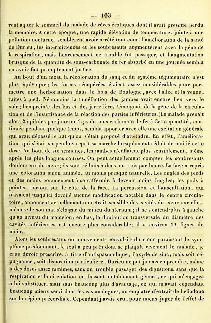 rent agiter le sommeil du malade de rêves érotiques dont il avait presque perdu la mémoire. A cette époque, une rapide élévation de température, jointe à une pollution nocturne, semblèrent avoir arrêté tout court l’amélioration de la santé de Durieu; les intermittences et les soubresauts augmentèrent avec la gène de la respiration, mais heureusement ce trouble fut passager, et l’augmentation brusque de la quantité de sous-carbonate de fer absorbé eu une journée sembla en avoir fait promptement justice. Au bout d’un mois, la récoloration du .sang et du système tégumenlaire n’est plus équivoque; les forces récupérées étaient assez considérables pour per- mettre une herborisation dans le bois de Boulogne, avec l’allée et la venue, faites à pied. Néanmoins la tuméfaction des jambes avait encore lieu vers le soir; l’empreinte des bas et des jarretières témoignait de la gêne de la circula- tion et de l'insuffisance de la réaction des parties inférieures. (Le malade prenait alors 25 pilules par jour ou 4 gr. de sous-carbonate de fer.) Cette quantité, con- tinuée pendant quelque temps, sembla apporter avec elle une excitation générale qui avait dépassé le but qu’on s’était proposé d’atteindre. En effet, l’améliora- tion, qui s’élait suspendue, reprit sa marche lorsqu’on eut réduit de moitié cette dose. Au bout de six semaines, les jambes n’enflaient plus sensiblement, même après les plus longues courses. On peut actuellement compter les soubresauts douloureux du cœur; ils sont réduits à deux ou trois par heure. La face a repris une coloration sinon animée, au moins presque naturelle. Les ongles des pieds et des mains commencent à se raffermir, à devenir moins fragiles; les poils à pointer, surtout sur le côté de la face. La percussion et l’auscultation, qui n’avaient jusqu’ici dévoilé aucune modification notable dans le centre circula- toire, annoncent actuellement un retrait sensible des cavités du cœur sur elles- mêmes ; le son mat s’éloigne du milieu du sternum; il ne s’enlend plus à gauche qu’au niveau du mamelon; en bas, la diminution transversale du diamètre des cavités inférieures est encore plus considérable; il a environ 18 lignes de moins. Alors les soubresauts ou mouvements convulsifs du cœur paraissant le sym- ptôme prédominant, le seul à peu près dont se plaignît vivement le malade, je crus devoir prescrire, à titre d’antispasmodique, l’oxyde de zinc; mais soit ré- pugnance, soit disposition particulière, Durieu ne put jamais en prendre, même à des doses assez minimes, sans un trouble passager des digestions, sans que la respiration et la circulation en fussent notablement gênées, ce qui m’engagea à lui substituer, mais sans beaucoup plus d’avantage, ce qui m’avait cependant beaucoup mieux servi dans les cas analogues, un emplâtre d’extrait de belladone sur la région précordiale. Cependant j’avais cru, pour mieux juger de l’effet de