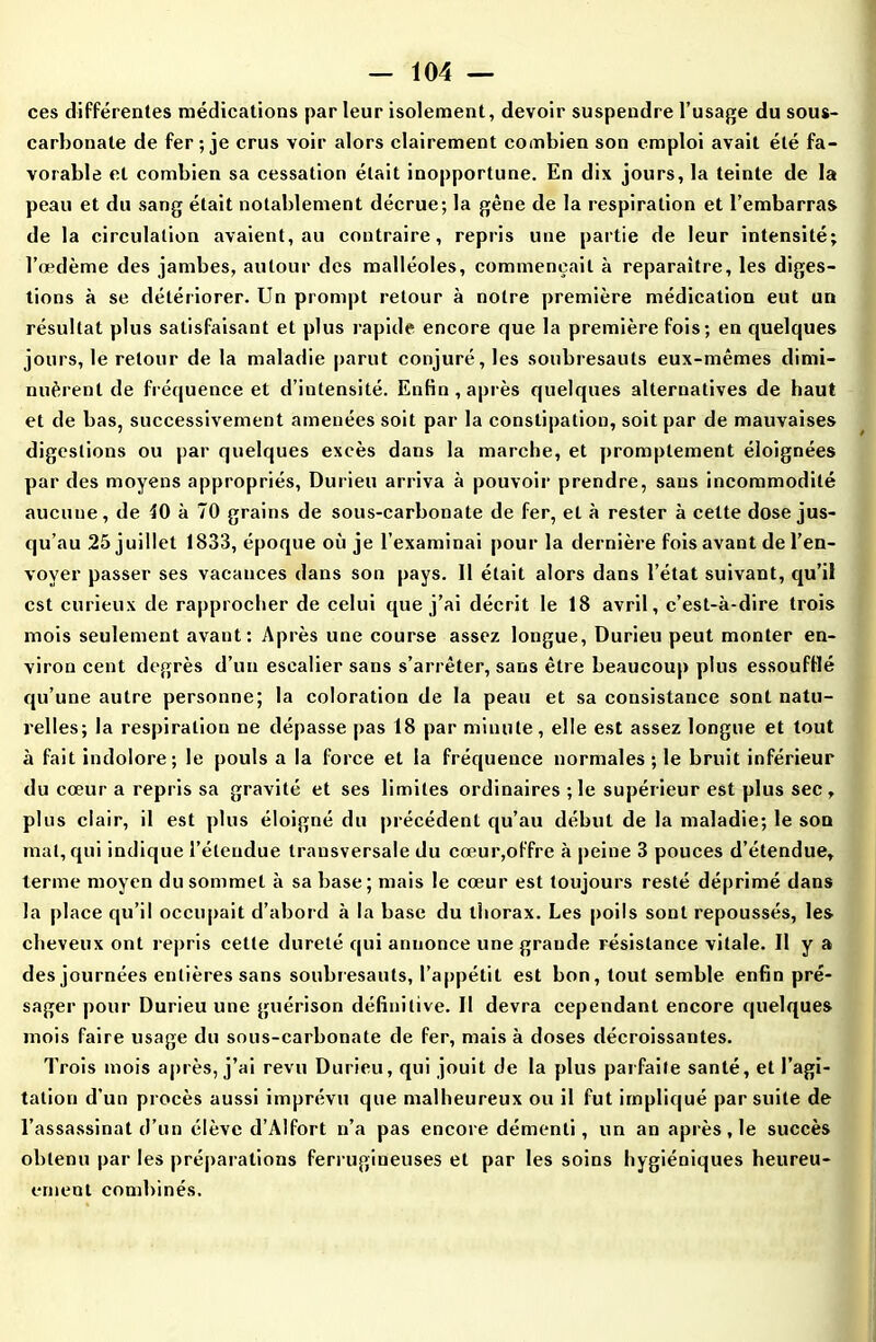 ces différentes médications par leur isolement, devoir suspendre l’usage du sous- carbonate de fer ; je crus voir alors clairement combien son emploi avait été fa- vorable et combien sa cessation était inopportune. En dix jours, la teinte de la peau et du sang était notablement décrue; la gène de la respiration et l’embarras de la circulation avaient, au contraire, repris une partie de leur intensité; l’œdème des jambes, autour des malléoles, commençait à reparaître, les diges- tions à se détériorer. Un prompt retour à notre première médication eut un résultat plus satisfaisant et plus rapide encore que la première fois; en quelques jours, le retour de la maladie parut conjuré, les soubresauts eux-mêmes dimi- nuèrent de fréquence et d’intensité. Enfin, après quelques alternatives de haut et de bas, successivement amenées soit par la constipation, soit par de mauvaises digestions ou par quelques excès dans la marche, et promptement éloignées par des moyens appropriés, Durieu arriva à pouvoir prendre, sans incommodité aucune, de 40 à 70 grains de sous-carbonate de fer, et à rester à cette dose jus- qu’au 25 juillet 1833, époque où je l’examinai pour la dernière fois avant de l’en- voyer passer ses vacances dans son pays. 11 était alors dans l’état suivant, qu’il est curieux de rapprocher de celui que j’ai décrit le 18 avril, c’est-à-dire trois mois seulement avant: Après une course assez longue, Durieu peut monter en- viron cent degrés d’un escalier sans s’arrêter, sans être beaucoup plus essoufflé qu’une autre personne; la coloration de la peau et sa consistance sont natu- relles; la respiration ne dépasse pas 18 par minute, elle est assez longue et tout à fait indolore; le pouls a la force et la fréquence normales ; le bruit inférieur du cœur a repris sa gravité et ses limites ordinaires ; le supérieur est plus sec, plus clair, il est plus éloigné du précédent qu’au début de la maladie; le son mat, qui indique l’étendue transversale du cœur,offre à peine 3 pouces d’étendue, terme moyen du sommet à sa base; mais le cœur est toujours resté déprimé dans la place qu’il occupait d’abord à la base du thorax. Les poils sont repoussés, les cheveux ont repris cette dureté qui annonce une grande résistance vitale. Il y a des journées entières sans soubresauts, l’appétit est bon, tout semble enfin pré- sager pour Durieu une guérison définitive. 11 devra cependant encore quelques mois faire usage du sous-carbonate de fer, mais à doses décroissantes. Trois mois après, j’ai revu Durieu, qui jouit de la plus parfaite santé, et l’agi- tation d’un procès aussi imprévu que malheureux ou il fut impliqué par suite de l’assassinat d’un élève d’Alfort n’a pas encore démenti, un an après, le succès obtenu par les préparations ferrugineuses et par les soins hygiéniques heureu- ernent combinés.