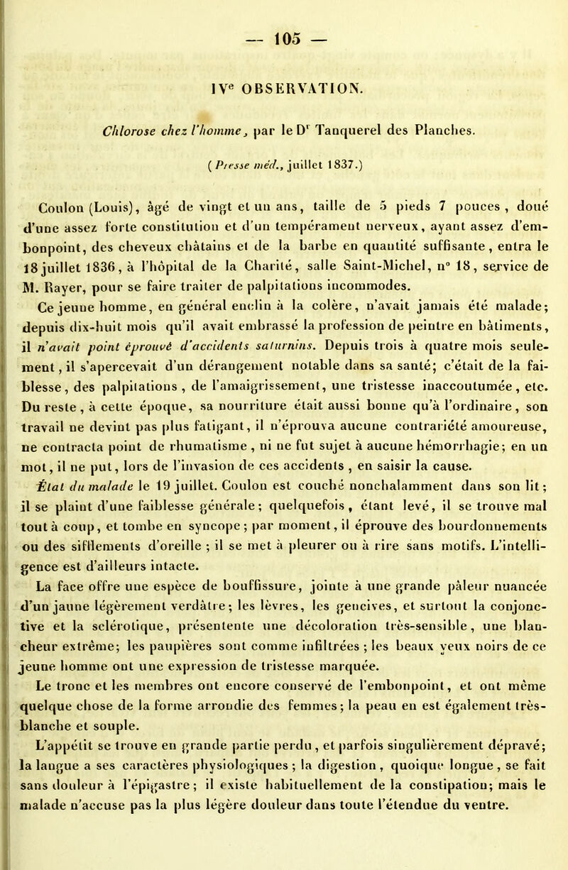 IVe OBSERVATION. Chlorose chez l’homme, par le D1 Tanquerel des Planches. ( P/esse niée/., juillet 1837.) Coulon (Louis), âgé de vingt el un ans, taille de 5 pieds 7 pouces, doué d’une assez forte constitution et d’un tempérament nerveux, ayant assez d’em- bonpoint, des cheveux châtains et de la barbe en quantité suffisante, entra le 18juillet 1836, à l’hôpital de la Charité, salle Saint-Michel, n° 18, service de M. Rayer, pour se faire traiter de palpitations incommodes. Ce jeuue homme, en général enclin à la colère, n’avait jamais été malade; depuis dix-huit mois qu’il avait embrassé la profession de peintre en bâtiments, il n’avait point éprouvé d'accidents saturnins. Depuis trois à quatre mois seule- ment, il s’apercevait d’un dérangement notable dans sa santé; c’était de la fai- blesse, des palpitations, de l’amaigrissement, une tristesse inaccoutumée, etc. Du reste , à cette époque, sa nourriture était aussi bonne qu’à l’ordinaire, son travail ne devint pas plus fatigant, il n’éprouva aucune contrariété amoureuse, ne contracta point de rhumatisme, ni ne fut sujet à aucune hémorrhagie; en un mot, il ne put, lors de l’invasion de ces accidents , en saisir la cause. État du malade le 19 juillet. Coulon est couché nonchalamment dans son lit; il se plaint d’une faiblesse générale; quelquefois, étant levé, il se trouve mal tout à coup, et tombe en syncope; par moment, il éprouve des bourdonnements ou des sifflements d’oreille ; il se met à pleurer ou à rire sans motifs. L’intelli- gence est d’ailleurs intacte. La face offre une espèce de bouffissure, jointe à une grande pâleur nuancée d’un jaune légèrement verdâtre; les lèvres, les gencives, et surtout la conjonc- tive et la sclérotique, présentente une décoloration très-sensible, une blan- cheur extrême; les paupières sont comme infiltrées ; les beaux yeux noirs de ce jeune homme ont une expression de tristesse marquée. Le tronc et les membres ont encore conservé de l’embonpoint, et ont même quelque chose de la forme arrondie des femmes; la peau en est également très- blanche et souple. L’appétit se trouve en grande partie perdu , et parfois singulièrement dépravé; la langue a ses caractères physiologiques ; la digestion , quoique longue , se fait sans douleur à l’épigastre; il existe habituellement delà constipation; mais le malade n’accuse pas la plus légère douleur dans toute l’étendue du ventre.