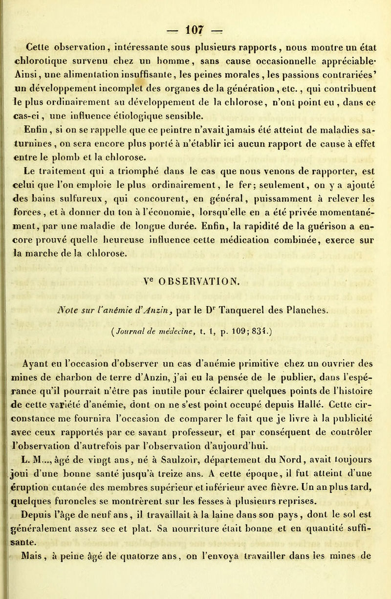 Celle observation , intéressante sous plusieurs rapports , nous montre un état chlorotique survenu chez un homme, sans cause occasionnelle appréciable- Ainsi, une alimentation insuffisante, les peines morales , les passions contrariées’ lin développement incomplet des organes de la génération , etc., qui contribuent le plus ordinairement au développement de la chlorose, n’ont point eu , dans ce cas-ci, une influence étiologique sensible. Enfin , si on se rappelle que ce peintre n’avait jamais été atteint de maladies sa- turnines , on sera encore plus porté à n’établir ici aucun rapport de cause à effet entre le plomb et la chlorose. Le traitement qui a triomphé dans le cas que nous venons de rapporter, est celui que l’on emploie le plus ordinairement, le fer ; seulement, on y a ajouté des bains sulfureux, qui concourent, en général, puissamment à relever les forces , et à donner du ton à l’économie, lorsqu’elle en a été privée momentané- ment, par une maladie de longue durée. Enfin, la rapidité de la guérison a en- core prouvé quelle heureuse influence cette médication combinée, exerce sur la marche de la chlorose. Ve OBSERVATION. Noie sur l’anémie d’Anzin, par le Dr Tanquerel des Planches. ( Journal de médecine, t. 1, p. 109; 83b) Ayant eu l’occasion d’observer un cas d’anémie primitive chez un ouvrier des mines de charbon de terre d’Anzin, j’ai eu la pensée de le publier, dans l’espé- rance qu’il pourrait n’être pas inutile pour éclairer quelques points de l’histoire de cette variété d’anémie, dont on ne s’est point occupé depuis Hallé. Celte cir- constance me fournira l’occasion de comparer le fait que je livre à la publicité avec ceux rapportés par ce savant professeur, et par conséquent de contrôler l’observation d’autrefois par l’observation d’aujourd’hui. L. M..., âgé de vingt ans, né à Saulzoir, département du Nord, avait toujours joui d’une bonne santé jusqu’à treize ans. A cette époque, il fut atteint d’une éruption cutanée des membres supérieur et inférieur avec fièvre. Un an plus tard, quelques furoncles se montrèrent sur les fesses à plusieurs reprises. Depuis l’âge de neuf ans, il travaillait à la laine dans son pays , dont le sol est généralement assez sec et plat. Sa nourriture était bonne et en quantité suffi- sante. Mais, à peine âgé de quatorze ans, on l’envoya travailler dans les mines de