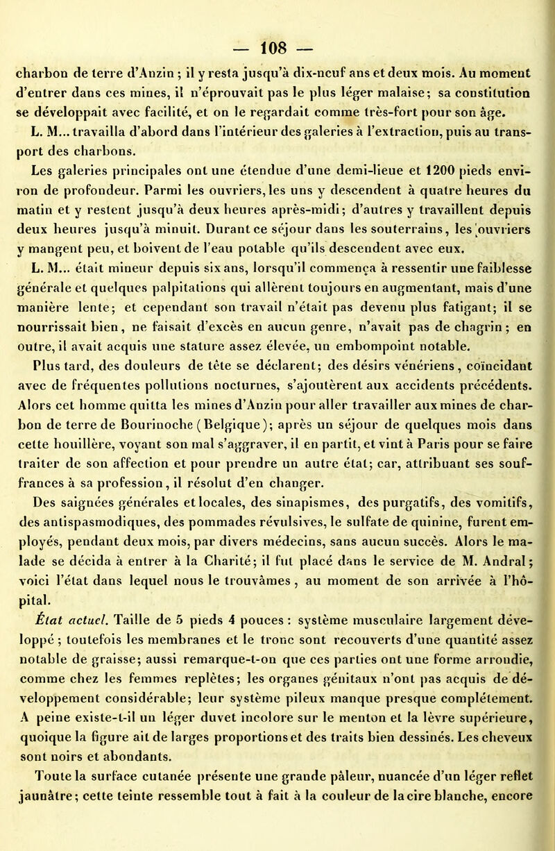 charbon de terre d’Anzin ; il y resta jusqu’à dix-neuf ans et deux mois. Au moment d’entrer dans ces mines, il n’éprouvait pas le plus léger malaise; sa constitution se développait avec facilité, et on le regardait comme très-fort pour son âge. L. M... travailla d’abord dans l’intérieur des galeries à l’extraction, puis au trans- port des charbons. Les galeries principales ont une étendue d’une demi-lieue et 1200 pieds envi- ron de profondeur. Parmi les ouvriers, les uns y descendent à quatre heures du matin et y restent jusqu’à deux heures après-midi; d’autres y travaillent depuis deux heures jusqu’à minuit. Durant ce séjour dans les souterrains, les .ouvriers y mangent peu, et boivent de l’eau potable qu’ils descendent avec eux. L. M... était mineur depuis sixans, lorsqu’il commença à ressentir une faiblesse générale et quelques palpitations qui allèrent toujours en augmentant, mais d’une manière lente; et cependant son travail n’était pas devenu plus fatigant; il se nourrissait bien, ne faisait d’excès en aucun genre, n’avait pas de chagrin; en outre, il avait acquis une stature assez élevée, un embompoint notable. Plus tard, des douleurs de tète se déclarent; des désirs vénériens, coïncidant avec de fréquentes pollutions nocturnes, s’ajoutèrent aux accidents précédents. Alors cet homme quitta les mines d’Anzin pour aller travailler aux mines de char- bon de terre de Bourinoche (Belgique); après un séjour de quelques mois dans cette houillère, voyant son mal s’aggraver, il en partit, et vint à Paris pour se faire traiter de son affection et pour prendre un autre état; car, attribuant ses souf- frances à sa profession, il résolut d’en changer. Des saignées générales etlocales, des sinapismes, des purgatifs, des vomitifs, des antispasmodiques, des pommades révulsives, le sulfate de quinine, furent em- ployés, pendant deux mois, par divers médecins, sans aucun succès. Alors le ma- lade se décida à entrer à la Charité; il fut placé dans le service de M. Andral; voici l’état dans lequel nous le trouvâmes, au moment de son arrivée à l’hô- pital. État actuel. Taille de 5 pieds 4 pouces : système musculaire largement déve- loppé ; toutefois les membranes et le tronc sont recouverts d’une quantité assez notable de graisse; aussi remarque-t-on que ces parties ont une forme arrondie, comme chez les femmes replètes; les organes génitaux n’ont pas acquis de dé- veloppement considérable; leur système pileux manque presque complètement. A peine existe-t-il un léger duvet incolore sur le menton et la lèvre supérieure, quoique la figure ait de larges proportions et des traits bien dessinés. Les cheveux sont noirs et abondants. Toute la surface cutanée présente une grande pâleur, nuancée d’un léger reflet jaunâtre; cette teinte ressemble tout à fait à la couleur de la cire blanche, encore