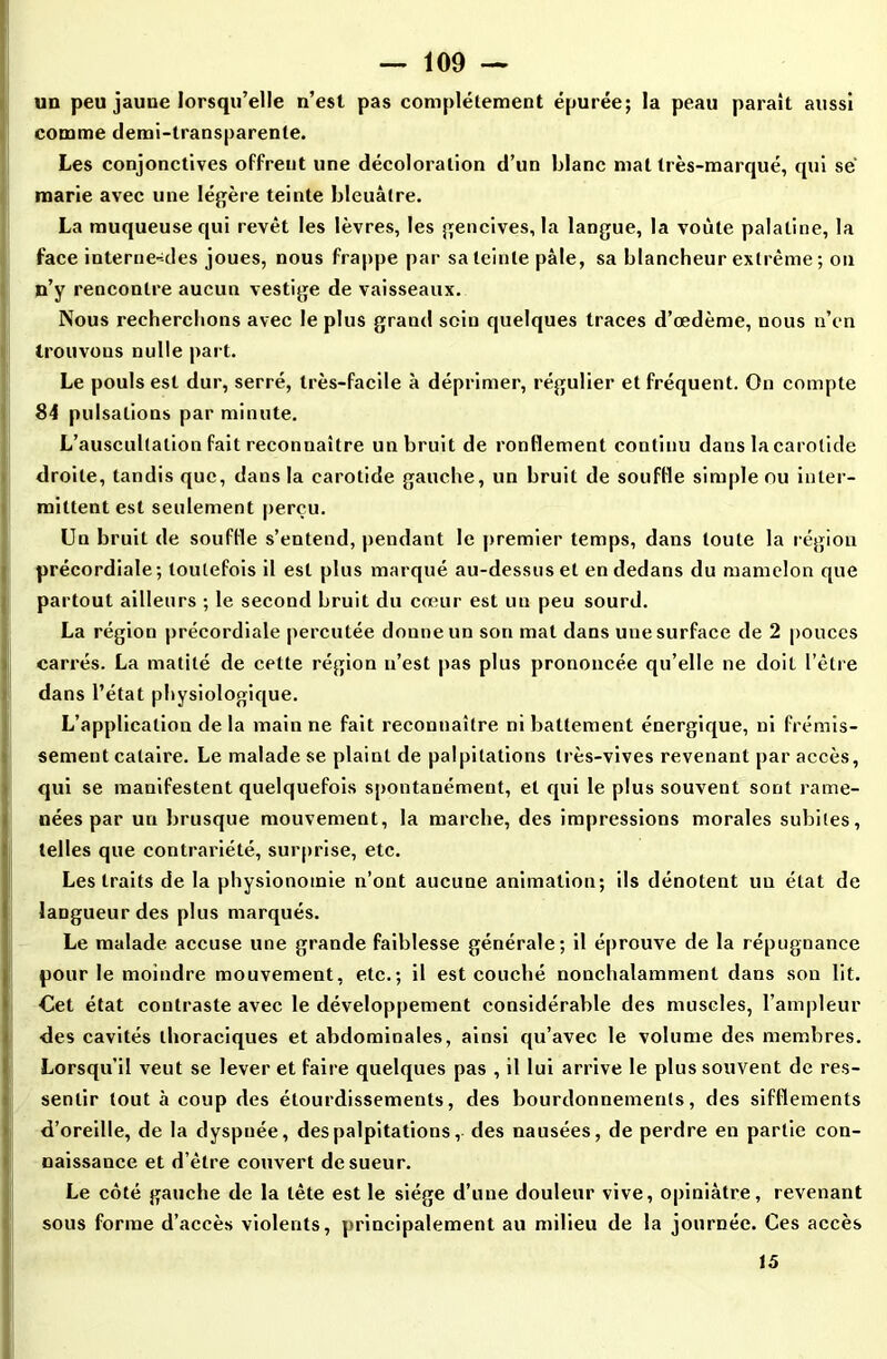 un peu jauue lorsqu’elle n’esl pas complètement épurée; la peau parait aussi comme demi-transparente. Les conjonctives offrent une décoloration d’un blanc mat très-marqué, qui sé marie avec une légère teinte bleuâtre. La muqueuse qui revêt les lèvres, les gencives, la langue, la voûte palatine, la face interne--des joues, nous frappe par sa teinte pâle, sa blancheur extrême ; on n’y rencontre aucun vestige de vaisseaux. Nous recherchons avec le plus grand sein quelques traces d’œdème, nous n’en trouvons nulle part. Le pouls est dur, serré, très-facile à déprimer, régulier et fréquent. On compte 84 pulsations par minute. L’auscultation fait reconnaître un bruit de ronflement continu dans la carotide droite, tandis que, dans la carotide gauche, un bruit de souffle simple ou inter- mittent est seulement perçu. Un bruit de souffle s’entend, pendant le premier temps, dans toute la région précordiale; toutefois il est plus marqué au-dessus et en dedans du mamelon que partout ailleurs ; le second bruit du cœur est un peu sourd. La région précordiale percutée donne un son mat dans une surface de 2 pouces carrés. La matité de cette région n’est pas plus prononcée qu’elle ne doit l’être dans l’état physiologique. L’application de la main ne fait reconnaître ni battement énergique, ni frémis- sement cataire. Le malade se plaint de palpitations très-vives revenant par accès, qui se manifestent quelquefois spontanément, et qui le plus souvent sont rame- nées par un brusque mouvement, la marche, des impressions morales subites, telles que contrariété, surprise, etc. Les traits de la physionomie n’ont aucune animation; ils dénotent un état de langueur des plus marqués. Le malade accuse une grande faiblesse générale; il éprouve de la répugnance pour le moindre mouvement, etc.; il est couché nonchalamment dans son lit. Cet état contraste avec le développement considérable des muscles, l’ampleur des cavités thoraciques et abdominales, ainsi qu’avec le volume des membres. Lorsqu’il veut se lever et faire quelques pas , il lui arrive le plus souvent de res- sentir tout à coup des étourdissements, des bourdonnements, des sifflements d’oreille, de la dyspnée, des palpitations, des nausées, de perdre en partie con- naissance et d’être couvert de sueur. Le côté gauche de la tête est le siège d’une douleur vive, opiniâtre, revenant sous forme d’accès violents, principalement au milieu de la journée. Ces accès 15