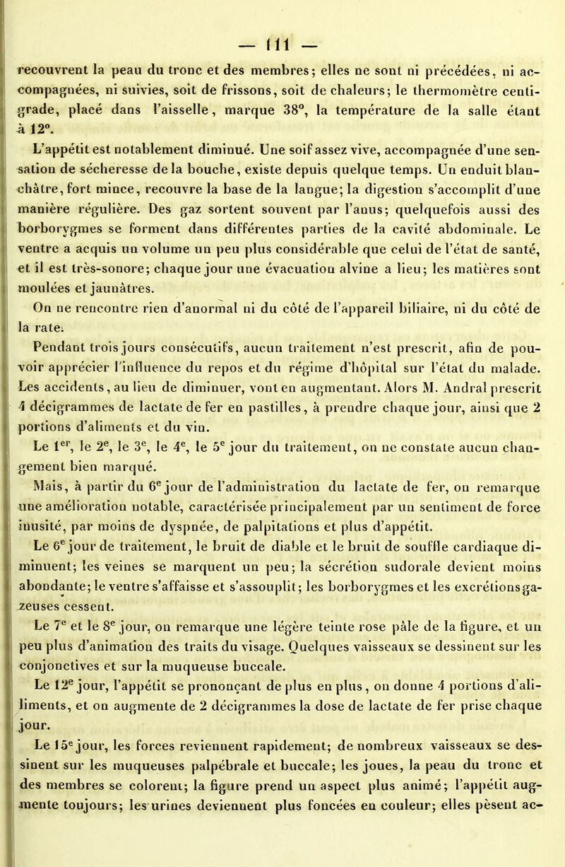 recouvrent la peau du tronc et des membres; elles ne sont ni précédées, ni ac- compagnées, ni suivies, soit de frissons, soit de chaleurs; le thermomètre centi- grade, placé dans l’aisselle, marque 38°, la température de la salle étant à 12°. L’appétit est notablement diminué. Une soif assez vive, accompagnée d’une sen- sation de sécheresse delà bouche, existe depuis quelque temps. Un enduit blan- châtre, fort mince, recouvre la base de la langue; la digestion s’accomplit d’une manière régulière. Des gaz sortent souvent par l’anus; quelquefois aussi des borborygmes se forment dans différentes parties de la cavité abdominale. Le ventre a acquis un volume un peu plus considérable que celui de l’état de santé, et il est très-sonore; chaque jour une évacuation alvine a lieu; les matières sont moulées et jaunâtres. On ne rencontre rien d’anormal ni du côté de l’appareil biliaire, ni du côté de 1 la ratet Pendant trois jours consécutifs, aucun traitement n’est prescrit, afin de pou- voir apprécier l'influence du repos et du régime d’hôpital sur l’état du malade. Les accidents, au lieu de diminuer, vont en augmentant. Alors M. Andra! prescrit 4 décigrammes de lactatede fer en pastilles, à prendre chaque jour, ainsi que 2 portions d’aliments et du vin. Le 1er, le 2e, le 3e, le 4e, le 5e jour du traitement, on ne constate aucun chan- gement bien marqué. Mais, à partir du 6e jour de l’administration du laclate de fer, ou remarque une amélioration notable, caractérisée principalement par un sentiment de force ! inusité, par moins de dyspnée, de palpitations et plus d’appétit. Le 6e jour de traitement, le bruit de diable et le bruit de souffle cardiaque di- Iminuent; les veines se marquent un peu; la sécrétion sudorale devient moins abondante; le ventre s’affaisse et s’assouplit ; les borborygmes et les excrétionsga- zeuses cessent. Le 7e et le 8e jour, on remarque une légère teinte rose pâle de la figure, et un peu plus d’animation des traits du visage. Quelques vaisseaux se dessinent sur les | conjonctives et sur la muqueuse buccale. Le 12e jour, l’appétit se prononçant de plus en plus, on donne 4 portions d’ali- ! liments, et on augmente de 2 décigrammes la dose de lactate de fer prise chaque jour. Le 15e jour, les forces reviennent rapidement; de nombreux vaisseaux se des- sinent sur les muqueuses palpébrale et buccale; les joues, la peau du tronc et des membres se colorent; la figure prend un aspect plus animé; l’appétit aug- mente toujours; les urines deviennent plus foncées en couleur; elles pèsent ac-