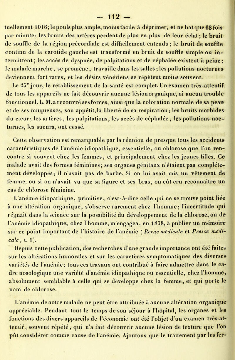 tuellement 10t6;le|>oulsplus ample, moins facile à déprimer, et ne batque68fois par minute; les bruits des artères perdent de plus en plus de leur éclat ; le bruit de souffle de la région précordiale est difficilement entendu; le bruit de souffle continu de la carotide gauche est transformé en bruit de souffle simple ou in- termittent; les accès de dyspnée, de palpitations et de céphalée existent à peiue; le malade marche, se promène, travaille dans les salles ; les pollutions nocturnes deviennent fort rares, et les désirs vénériens se répètent moins souvent. Le 25e jour, le rétablissement de la santé est complet. Un examen très-attentif de tous les appareils ne fait découvrir aucune lésion organique, ni aucun trouble fonctionnel. L. M.a recouvré ses forces, ainsi que la coloration normale de sa peau et de ses muqueuses, son appétit,la liberté de sa respiration; les bruits morbides du cœur; les artères, les palpitations, les accès de céphalée, les pollutions noc- turnes, les sueurs, ont cessé. Celle observation est remarquable parla réunion de presque tous les accidents caractéristiques de l’anémie idiopathique, essentielle, ou chlorose que l’on ren- contre si souvent chez les femmes, et principalement chez les jeunes filles. Ce malade avait des formes féminines; ses organes génitaux n’étaient pas complète- ment développés; il n’avait pas de barbe. Si on lui avait mis un vêtement de femme, ou si on n’avait vu que sa figure et ses bras, on eut cru reconnaître un cas de chlorose féminine. L’anémie idiopathique, primitive, c’est-à-dire celle qui ne se trouve point liée à une altération organique, s’observe rarement chez l’homme; l’incertitude qui régnait dans la science sur la possibilité du développement de la chlorose, ou de l’anémie idiopathique, chez l’homme, m’engagea, en 1838, à publier un mémoire sur ce point important de l’histoire de l’anémie [Renie médicale et Presse médi- cale , t. 1). Depuis oelte publication, des recherches d’une grande importance ont été faites sur les altérations humorales et sur les caractères symptomatiques des diverses variétés de l’anémie; tous ces travaux ont contribué à faire admettre dans le ca- dre nosologique une variété d’anémie idiopathique ou essentielle, chez l’homme, absolument semblable à celle qui se développe chez la femme, et qui porte le nom de chlorose. L’anémie de notre malade ne peut être attribuée à aucune altération organique appréciable. Pendant tout le temps de son séjour à l’hôpital, les organes et les fonctions des divers appareils de l’économie ont été l’objet d’un examen très-at- tentif, souvent répété, qui n’a fait découvrir aucune lésion de texture que l’on pût considérer comme cause de l'anémie. Ajoutons que le traitement par les fer-