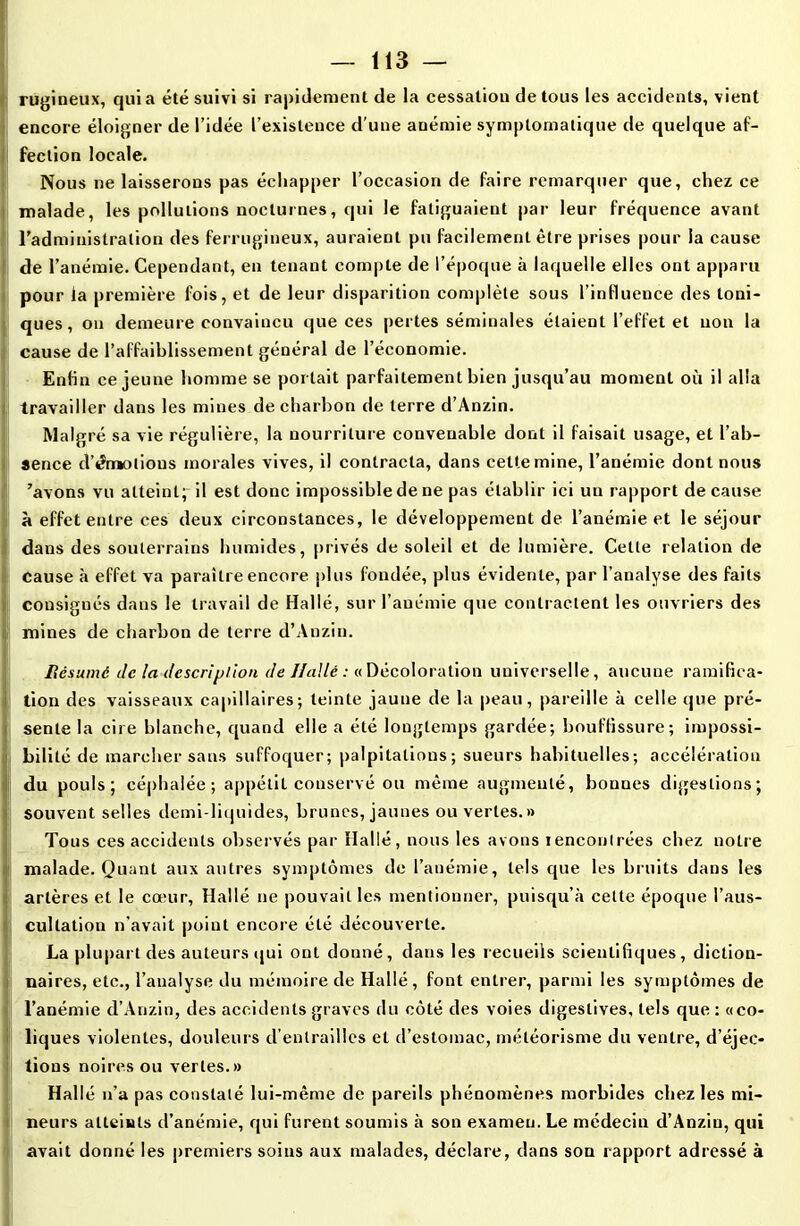 rugineux, qui a été suivi si rapidement de la cessation de tous les accidents, vient encore éloigner de l’idée l’existence d’une auémie symptomatique de quelque af- fection locale. Nous ne laisserons pas échapper l’occasion de faire remarquer que, chez ce malade, les pollutions nocturnes, qui le fatiguaient par leur fréquence avant l’administration des ferrugineux, auraient pu facilement être prises pour la cause de l’anémie. Cependant, en tenant compte de l’époque à laquelle elles ont apparu pour la première fois, et de leur disparition complète sous l’influence des toni- ques, on demeure convaincu que ces pertes séminales étaient l’effet et non la cause de l’affaiblissement général de l’économie. Enfin ce jeune homme se portait parfaitement bien jusqu’au moment où il alla travailler dans les mines de charbon de terre d’Anzin. Malgré sa vie régulière, la nourriture convenable dont il faisait usage, et l’ab- sence d’émotions morales vives, il contracta, dans cette mine, l’anémie dont nous 'avons vu atteint; il est donc impossible de ne pas établir ici un rapport de cause à effet entre ces deux circonstances, le développement de l’anémie et le séjour dans des souterrains humides, privés de soleil et de lumière. Celle relation de cause à effet va paraître encore, plus fondée, plus évidente, par l’analyse des faits 1 consignés dans le travail de Halle, sur l’anémie que contractent les ouvriers des mines de charbon de terre d’Anzin. Résumé de la descri pilon de Hallé : « Décoloration universelle, aucune ramifica- tion des vaisseaux capillaires; teinte jaune de la peau, pareille à celle que pré- sente la cire blanche, quand elle a été longtemps gardée; bouffissure; impossi- bilité de marcher sans suffoquer; palpitations; sueurs habituelles; accélération du pouls; céphalée; appétit conservé ou même augmenté, bonnes digestions; souvent selles demi-liquides, brunes, jaunes ou vertes.» Tous ces accidents observés par Hallé, nous les avons rencontrées chez notre malade. Quant aux autres symptômes de l’anémie, tels que les bruits dans les artères et le cœur, Hallé ne pouvait les mentionner, puisqu’à cette époque l’aus- cultation n’avait point encore été découverte. La plupart des auteurs qui ont donné, dans les recueils scientifiques, diction- naires, etc., l’analyse du mémoire de Hallé, font entrer, parmi les symptômes de l’anémie d’Anzin, des accidents graves du côté des voies digestives, tels que : «co- liques violentes, douleurs d’entrailles et d’estomac, météorisme du ventre, d’éjec- I lions noires ou vertes.» Hallé n’a pas constaté lui-même de pareils phénomènes morbides chez les mi- neurs atteints d’anémie, qui furent soumis à son examen. Le médecin d’Anzin, qui avait donné les premiers soins aux malades, déclare, dans son rapport adressé à