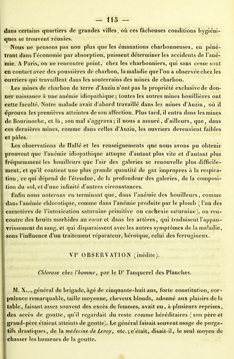 dans certains quartiers de grandes villes, où ces fâcheuses conditions hygiéni- ques se trouvent réunies. Nous ne pensons pas non plus que les émanations charbonneuses, en péné- trant dans l’économie par absorption, puissent déterminer les accidents de l’ané- mie. A Paris, on ne rencontre point, chez les charbonniers, qui sans cesse sont en contact avec des poussières de charbon, la maladie que l’on a observée chez les ouvriers qui travaillent dans les souterrains des mines de charbon. Les mines de charbon de terre d’Anzin n’ont pas la propriété exclusive de don- ner naissance à une anémie idiopathique; toutes les antres mines houillières ont cette faculté. Notre malade avait d’abord travaillé dans les mines d’Anzin, où il éprouva les premières atteintes de son affection. Plus tard, il entra dans les mines de Bourinoche, et la, son mal s’aggrava; il nous a assuré, d’ailleurs, que, dans ces dernières mines, comme dans celles d’Anzin, les ouvriers devenaient faibles et pâles. ILes observations de Hallé et les renseignements que nous avons pu obtenir prouvent que l’anémie idiopathique attaque d’autant plus vite et d’autant plus fréquemment les houilleurs que l’air des galeries se renouvelle plus difficile- (ment, et qu’il contient une plus grande quantité de gaz impropres à la respira- tion, ce qui dépend de l’étendue, de la profondeur des galeries, de la composi- tion du sol, et d’une infinité d’autres circonstances. Enfin nous noterons en terminant que, dans l’anémie des houilleurs, comme dans l’anémie chlorotique, comme dans l’anémie produite par le plomb (l’un des caractères de l’intoxication saturnine primitive ou cachexie saturnine), on ren- contre des bruits morbides au cœur et dans les artères, qui traduisent l’appau- vrissement du sang, et qui disparaissent avec les autres symptômes de la maladie, sous l’influence d’un traitement réparateur, héroïque, celui des ferrugineux. VIe OBSERVATION (inédite). Chlorose chez l’homme, par le D’ Tanquerel des Planches. M. X..., général de brigade, âgé de cinquante-huit ans, forte constitution, cor- pulence remarquable, taille moyenne, cheveux blonds, adonné aux plaisirs de la table, faisant assez souvent des excès de femmes, avait eu, à plusieurs reprises, des accès de goutte, qu’il regardait du reste comme héréditaires (son père et grand-père étaient atteints de goutte). Le général faisait souvent usage de purga- tifs drastiques, de la médecine de Leroy, etc. ; c’était, disait-il, le seul moyen de chasser les humeurs de la goutte. I *