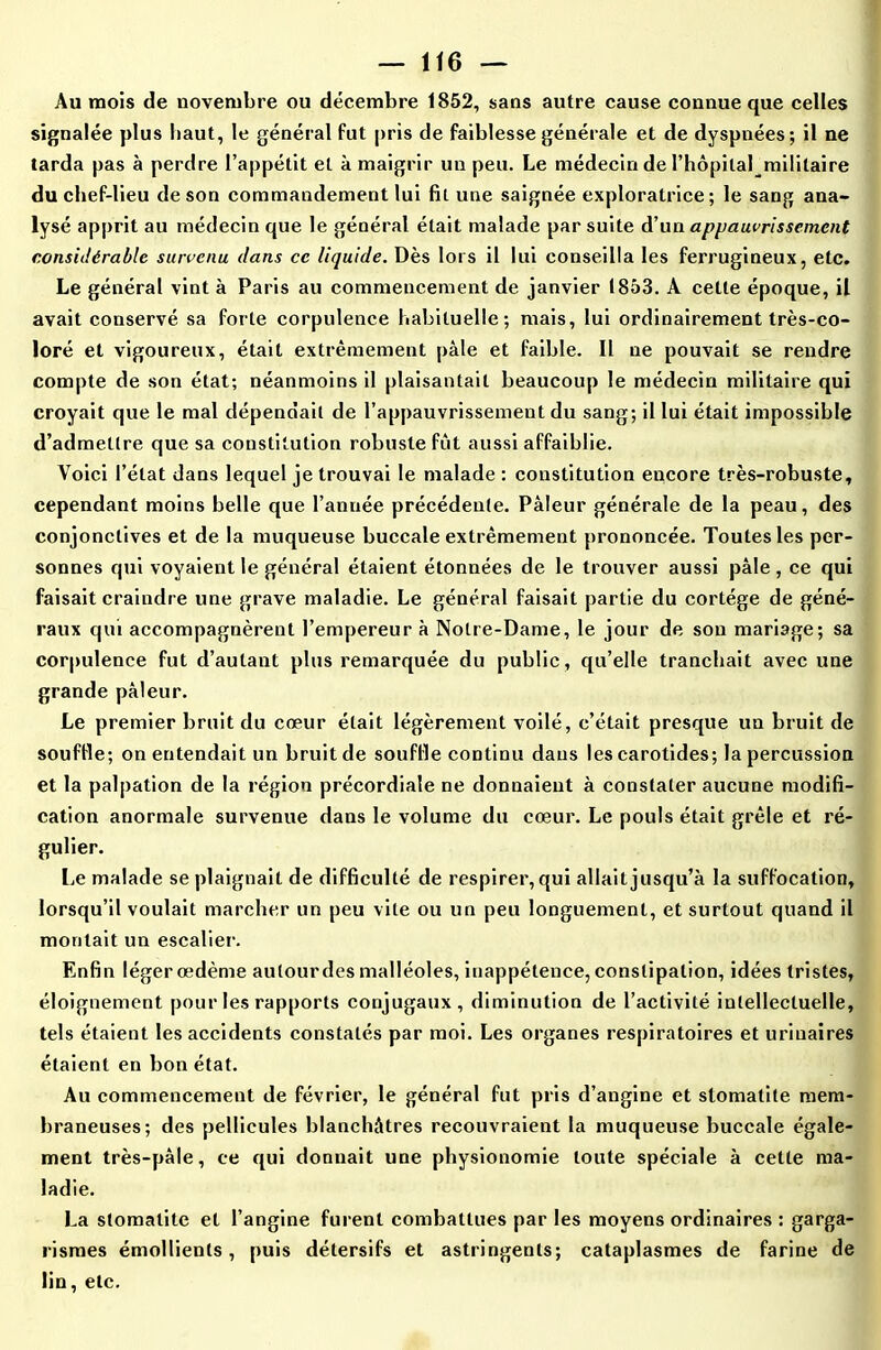 Au mois de novembre ou décembre 1852, sans autre cause connue que celles signalée plus haut, le général fut pris de faiblesse générale et de dyspnées; il ne tarda pas à perdre l’appétit et à maigrir un peu. Le médecin de l’hôpital mililaire du chef-lieu de son commandement lui fit une saignée exploratrice; le sang ana- lysé apprit au médecin que le général était malade par suite d’un appauvrissement considérable survenu dans ce liquide. Dès lors il lui conseilla les ferrugineux, etc. Le général vint à Paris au commencement de janvier 1853. A cette époque, il avait conservé sa forte corpulence habituelle; mais, lui ordinairement très-co- loré et vigoureux, était extrêmement pâle et faible. Il ne pouvait se rendre compte de son état; néanmoins il plaisantait beaucoup le médecin militaire qui croyait que le mal dépendait de l’appauvrissement du sang; il lui était impossible d’admettre que sa constitution robuste fût aussi affaiblie. Voici l’état dans lequel je trouvai le malade : constitution encore très-robuste, cependant moins belle que l’année précédente. Pâleur générale de la peau, des conjonctives et de la muqueuse buccale extrêmement prononcée. Toutes les per- sonnes qui voyaient le général étaient étonnées de le trouver aussi pâle , ce qui faisait craindre une grave maladie. Le général faisait partie du cortège de géné- raux qui accompagnèrent l’empereur à Notre-Dame, le jour de son mariage; sa corpulence fut d’autant plus remarquée du public, qu’elle tranchait avec une grande pâleur. Le premier bruit du cœur était légèrement voilé, c’était presque un bruit de souffle; on entendait un bruit de souffle continu dans les carotides; la percussion et la palpation de la région précordiale ne donnaient à constater aucune modifi- cation anormale survenue dans le volume du cœur. Le pouls était grêle et ré- gulier. Le malade se plaignait de difficulté de respirer, qui allait jusqu’à la suffocation, lorsqu’il voulait marcher un peu vite ou un peu longuement, et surtout quand il montait un escalier. Enfin léger œdème autour des malléoles, inappétence, constipation, idées tristes, éloignement pour les rapports conjugaux, diminution de l’activité intellectuelle, tels étaient les accidents constatés par moi. Les organes respiratoires et urinaires étaient en bon état. Au commencement de février, le général fut pris d’angine et stomatite mem- braneuses; des pellicules blanchâtres recouvraient la muqueuse buccale égale- ment très-pâle, ce qui donnait une physionomie toute spéciale à cette ma- ladie. La stomatite et l’angine furent combattues par les moyens ordinaires : garga- rismes émollients , puis détersifs et astringents; cataplasmes de farine de lin, etc.