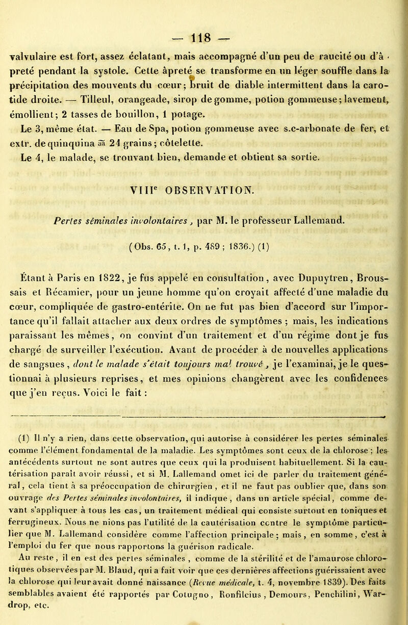 valvulaire est fort, assez éclatant, mais accompagné d’un peu de raucité ou d’à • prêté pendant la systole. Cette âpreté se transforme en un léger souffle dans la précipitation des mouvents du cœur; bruit de diable intermittent dans la caro- tide droite. — Tilleul, orangeade, sirop dégommé, potion gommeuse;lavement, émollient; 2 tasses de bouillon, 1 potage. Le 3, même état. — Eau deSpa, potion gommeuse avec s.c-arbonate de fer, et extr. de quinquina 5a 24 grains; côtelette. Le 4, le malade, se trouvant bien, demande et obtient sa sortie. VIIIe OBSERVATION. Perles séminales involontaires , par M. le professeur Lallemand. (Obs. 65, t. 1, p. 489 ; 1S36.) (1) Étant à Paris en 1822, je fus appelé en consultation , avec Dupuytren, Brous- sais et Récamier, pour un jeune homme qu’on croyait affecté d’une maladie du cœur, compliquée de gastro-entérite. On ne fut pas bien d’accord sur l’impor- tance qu’il fallait attacher aux deux ordres de symptômes ; mais, les indications paraissant les mêmes, on convint d’un traitement et d’un régime dont je fus chargé de surveiller l’exécution. Avant de procéder à de nouvelles applications de sangsues , dont le malade s’était toujours mal trouvé , je l’examinai, je le ques- tionnai à plusieurs reprises, et mes opinions changèrent avec les confidences que j’en reçus. Voici le fait: (1) Il n’y a rien, dans cette observation, qui autorise à considérer les perles séminales comme l’élément fondamental de la maladie. Les symptômes sont ceux de la chlorose; les antécédents surtout ne sont autres que ceux qui la produisent habituellement. Si la cau- térisation parait avoir réussi, et si M. Lallemand omet ici de parler du traitement géné- ral , cela tient à sa préoccupation de chirurgien , et il ne faut pas oublier que, dans son ouvrage des Pertes séminales involontaires, il indique, dans un article spécial, comme de- vant s’appliquer à tous les cas, un traitement médical qui consiste surtout en toniques et ferrugineux. Nous ne nions pas l’utilité de la cautérisation centre le symptôme particu- lier que M. Lallemand considère comme l’affection principale; mais, en somme, c’est à l’emploi du fer que nous rapportons la guérison radicale. Au reste , il en est des perles séminales , comme de la stérilité et de l’amaurose chloro- tiques observées par M. Blaud, qui a fait voir que ces dernières affections guérissaient avec la chlorose qui leur avait donné naissance {Revue medicale, t. 4, novembre 1839). Des faits semblables avaient été rapportés parCotugno, Ronfilcius , Demours, Penchilini, War- drop, etc.