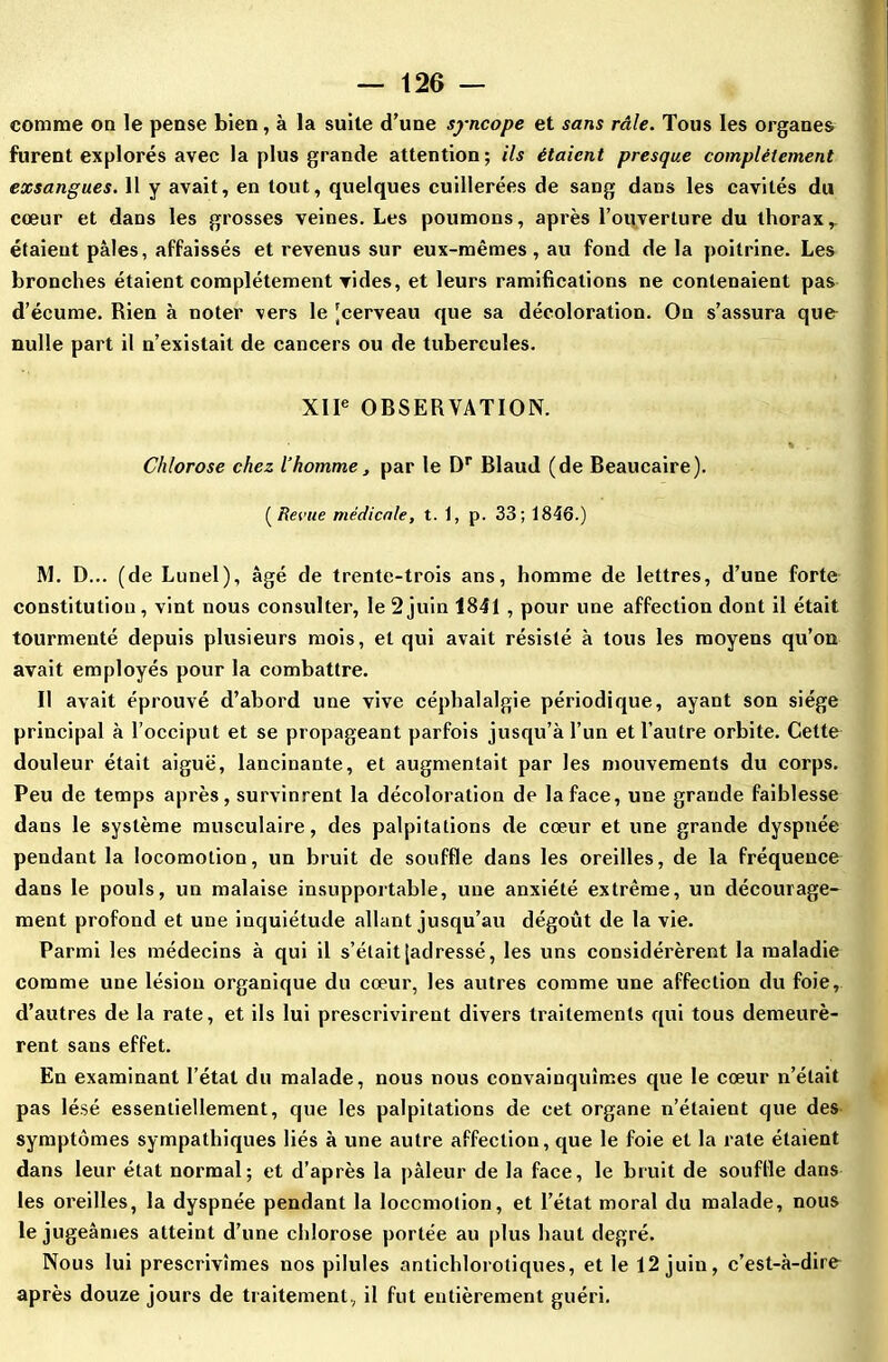 comme on le pense bien, à la suite d’une syncope et sans râle. Tous les organes furent explorés avec la plus grande attention; ils étaient presque complètement exsangues. 11 y avait, en tout, quelques cuillerées de sang dans les cavités du cœur et dans les grosses veines. Les poumons, après l’ouverture du thorax,, étaient pâles, affaissés et revenus sur eux-mêmes, au fond de la poitrine. Les bronches étaient complètement vides, et leurs ramifications ne contenaient pas d’écume. Rien à noter vers le 'cerveau que sa décoloration. On s’assura que nulle part il n’existait de cancers ou de tubercules. XIIe OBSERVATION. * Chlorose chez l’homme, par le Dr Blaud (de Beaucaire). (Revue médicale, t. 1, p. 33; 1846.) M. D... (de Lunel), âgé de trente-trois ans, homme de lettres, d’une forte constitution, vint nous consulter, le 2 juin 1841 , pour une affection dont il était tourmenté depuis plusieurs mois, et qui avait résisté à tous les moyens qu’on avait employés pour la combattre. II avait éprouvé d’abord une vive céphalalgie périodique, ayant son siège principal à l’occiput et se propageant parfois jusqu’à l’un et l’autre orbite. Cette douleur était aiguë, lancinante, et augmentait par les mouvements du corps. Peu de temps après, survinrent la décoloration de la face, une grande faiblesse dans le système musculaire, des palpitations de cœur et une grande dyspnée pendant la locomotion, un bruit de souffle dans les oreilles, de la fréquence dans le pouls, un malaise insupportable, une anxiété extrême, un décourage- ment profond et une inquiétude allant jusqu’au dégoût de la vie. Parmi les médecins à qui il s’était [adressé, les uns considérèrent la maladie comme une lésion organique du cœur, les autres comme une affection du foie, d’autres de la rate, et ils lui prescrivirent divers traitements qui tous demeurè- rent sans effet. En examinant l’état du malade, nous nous convainquîmes que le cœur n’était pas lésé essentiellement, que les palpitations de cet organe n’étaient que des symptômes sympathiques liés à une autre affection, que le foie et la rate étaient dans leur état normal; et d’après la pâleur de la face, le bruit de souflle dans les oreilles, la dyspnée pendant la locomotion, et l’état moral du malade, nous le jugeâmes atteint d’une chlorose portée au plus haut degré. Nous lui prescrivîmes nos pilules antichlorotiques, et le 12 juin, c’est-à-dire après douze jours de traitement., il fut entièrement guéri.