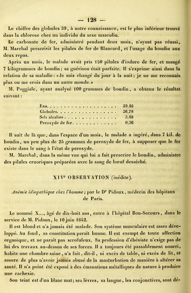 Le chiffre des globules 39, à notre connaissance, est le plus inférieur trouvé dans la chlorose chez un individu du sexe masculin. Le carbonate de fer, administré pendant deux mois, n’ayant pas réussi, M. Marchai prescrivit les pilules de fer de Blancard, et l’usage du boudin aux deux repas. Après un mois, le malade avait pris 150 pilules d’iodure de fer, et mangé 7 kilogrammes de boudin; sa guérison était parfaite. 11 s’exprime ainsi dans la relation de sa maladie: «Je suis changé du jour à la nuit; je ne me reconnais plus ou me crois dans un autre monde.» M. Poggiale, ayant analysé 100 grammes de boudin, a obtenu le résultat suivant : Eau 59,46 Globules 36,78 Sels alcalins 3,40 Peroxyde de fer 0,36 11 suit de là que, dans l’espace d’un mois, le malade a ingéré, dans 7 kil. de boudin, un peu plus de 25 grammes de peroxyde de fer, à supposer que le fer existe dans le sang à l’état de peroxyde. M. Marchai, dans la même vue qui lui a fait prescrire le boudin, administre des pilules cruoriques préparées avec le sang de bœuf desséché. XIVe OBSERVATION (inédite). Anémie idiopathique chez l’homme ; par le Dr Pidoux, médecin des hôpitaux de Paris. Le nommé X..., âgé de dix-huit ans, entre à l’hôpital Bon-Secours, dans le service de M. Pidoux, le 10 juin 1S52. Il est blond et n’a jamais été malade. Sou système musculaire est assez déve- loppé. Au fond, sa constitution paraît bonne. 11 est exempt de toute affection organique, et ne paraît pas scrofuleux. Sa profession d’ébéniste n’exige pas de lui des travaux au-dessus de ses forces. Il a toujours été passablement nourri, habite une chambre saine, n’a fait, dit-il, ni excès de table, ni excès de lit, et assure de plus n’avoir jamais abusé de la masturbation de manière à altérer sa santé. Il n’a point été exposé à des émanations métalliques de nature à produire une cachexie. Son teiut est d’un blanc mal; ses lèvres, sa langue, les conjonctives, sont dé-