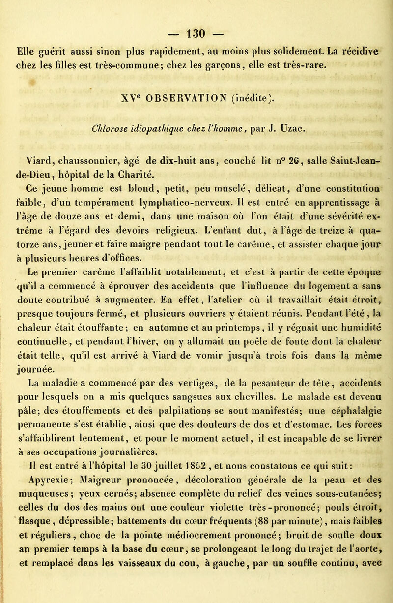 Elle guérit aussi sinon plus rapidement, au moins plus solidement. La récidive chez les filles est très-commune; chez les garçons, elle est très-rare. XVe OBSERVATION (inédite). Chlorose idiopathique chez l’homme, par J. Uzac. Viard, chaussonnier, âgé de dix-huit ans, couché lit n° 26, salle Saint-Jean- de-Dieu, hôpital de la Charité. Ce jeune homme est blond, petit, peu musclé, délicat, d’une constitution faible, d’un tempérament lymphatico-nerveux. Il est entré en apprentissage à l’âge de douze ans et demi, dans une maison où l’on était d’une sévérité ex- trême à l’égard des devoirs religieux. L’enfant dut, à l’âge de treize à qua- torze ans, jeûner et faire maigre pendant tout le carême, et assister chaque jour à plusieurs heures d’offices. Le premier carême l’affaiblit notablement, et c’est à partir de cette époque qu’il a commencé à éprouver des accidents que l’influence du logement a sans doute contribué à augmenter. En effet, l’atelier où il travaillait était étroit, presque toujours fermé, et plusieurs ouvriers y étaient réunis. Pendant l’été, la chaleur était étouffante; en automne et au printemps, il y régnait une humidité continuelle, et pendant l’hiver, on y allumait un poêle de fonte dont la chaleur était telle, qu’il est arrivé à Viard de vomir jusqu’à trois fois dans la même journée. La maladie a commencé par des vertiges, de la pesanteur de tète, accidents pour lesquels on a mis quelques sangsues aux chevilles. Le malade est devenu pâle; des étouffements et des palpitations se sont manifestés; une céphalalgie permanente s’est établie , ainsi que des douleurs de dos et d’estomac. Les forces s’affaiblirent lentement, et pour le moment actuel, il est incapable de se livrer à ses occupations journalières. Il est entré à l’hôpital le 30 juillet 18Ô2 , et nous constatons ce qui suit : Apyrexie; Maigreur prononcée, décoloration générale de la peau et des muqueuses; yeux cernés; absence complète du relief des veines sous-cutanées; celles du dos des mains ont une couleur violette très-prononcé; pouls étroit, flasque, dépressible ; battements du cœur fréquents (88 par minute), mais faibles et réguliers, choc de la pointe médiocrement prononcé ; bruit de soufle doux an premier temps à la base du cœur, se prolongeant le long du trajet de l’aorte, et remplacé dans les vaisseaux du cou, à gauche, par un souffle continu, avec